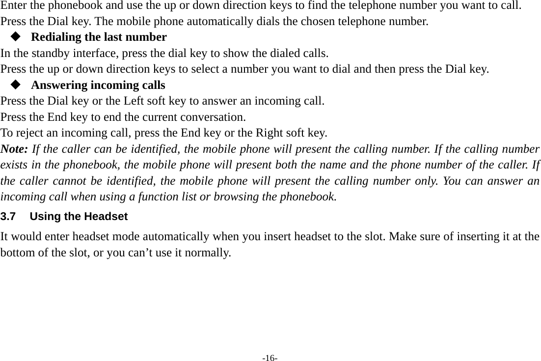 -16- Enter the phonebook and use the up or down direction keys to find the telephone number you want to call. Press the Dial key. The mobile phone automatically dials the chosen telephone number.  Redialing the last number In the standby interface, press the dial key to show the dialed calls. Press the up or down direction keys to select a number you want to dial and then press the Dial key.  Answering incoming calls Press the Dial key or the Left soft key to answer an incoming call. Press the End key to end the current conversation. To reject an incoming call, press the End key or the Right soft key. Note: If the caller can be identified, the mobile phone will present the calling number. If the calling number exists in the phonebook, the mobile phone will present both the name and the phone number of the caller. If the caller cannot be identified, the mobile phone will present the calling number only. You can answer an incoming call when using a function list or browsing the phonebook. 3.7  Using the Headset It would enter headset mode automatically when you insert headset to the slot. Make sure of inserting it at the bottom of the slot, or you can’t use it normally.    