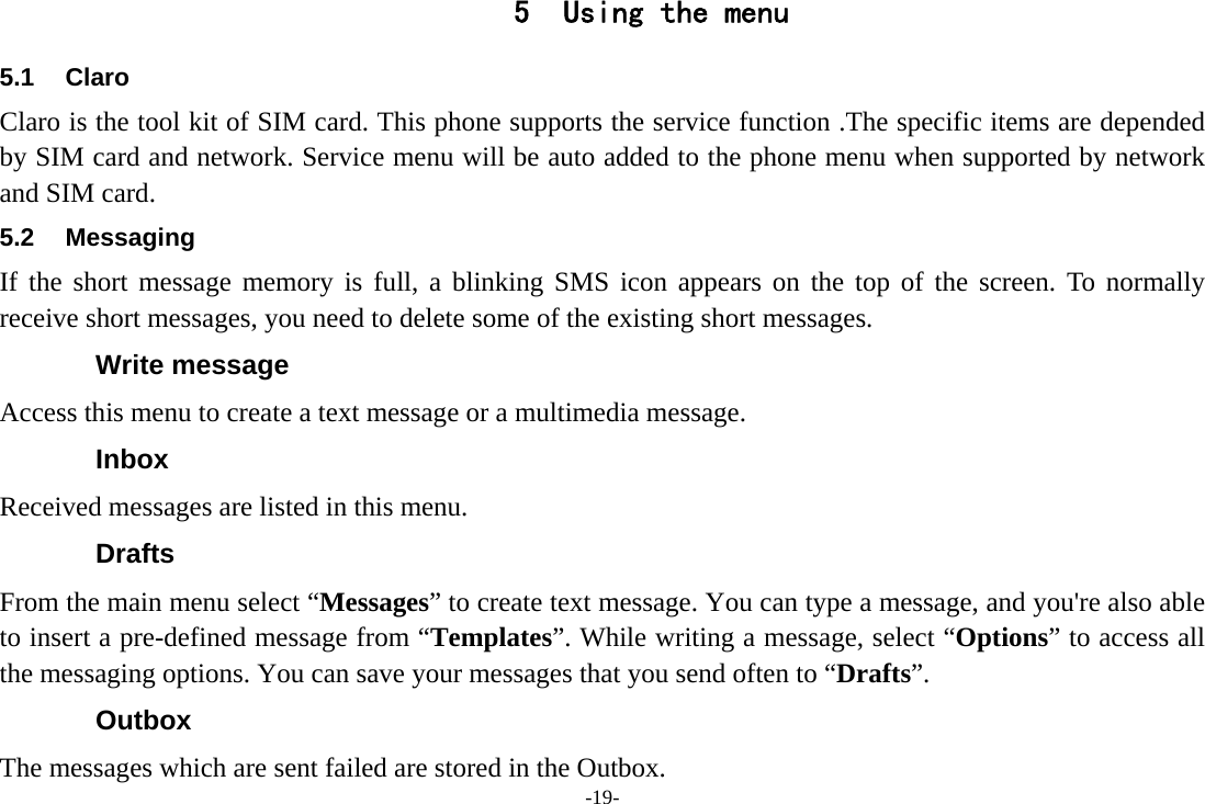 -19- 5 Using the menu 5.1 Claro  Claro is the tool kit of SIM card. This phone supports the service function .The specific items are depended by SIM card and network. Service menu will be auto added to the phone menu when supported by network and SIM card. 5.2 Messaging If the short message memory is full, a blinking SMS icon appears on the top of the screen. To normally receive short messages, you need to delete some of the existing short messages. Write message Access this menu to create a text message or a multimedia message. Inbox Received messages are listed in this menu. Drafts From the main menu select “Messages” to create text message. You can type a message, and you&apos;re also able to insert a pre-defined message from “Templates”. While writing a message, select “Options” to access all the messaging options. You can save your messages that you send often to “Drafts”. Outbox The messages which are sent failed are stored in the Outbox.   