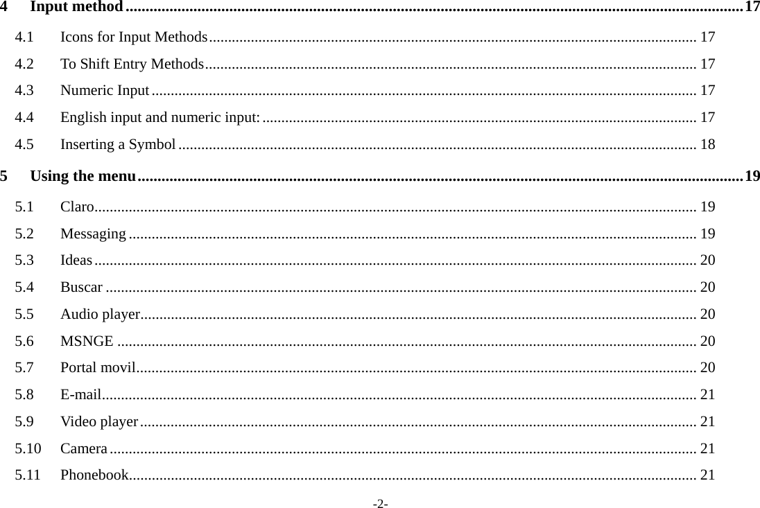 -2- 4Input method...........................................................................................................................................................174.1Icons for Input Methods................................................................................................................................ 174.2To Shift Entry Methods................................................................................................................................. 174.3Numeric Input............................................................................................................................................... 174.4English input and numeric input:.................................................................................................................. 174.5Inserting a Symbol........................................................................................................................................ 185Using the menu........................................................................................................................................................195.1Claro.............................................................................................................................................................. 195.2Messaging ..................................................................................................................................................... 195.3Ideas.............................................................................................................................................................. 205.4Buscar ........................................................................................................................................................... 205.5Audio player.................................................................................................................................................. 205.6MSNGE ........................................................................................................................................................ 205.7Portal movil................................................................................................................................................... 205.8E-mail............................................................................................................................................................ 215.9Video player.................................................................................................................................................. 215.10Camera.......................................................................................................................................................... 215.11Phonebook..................................................................................................................................................... 21