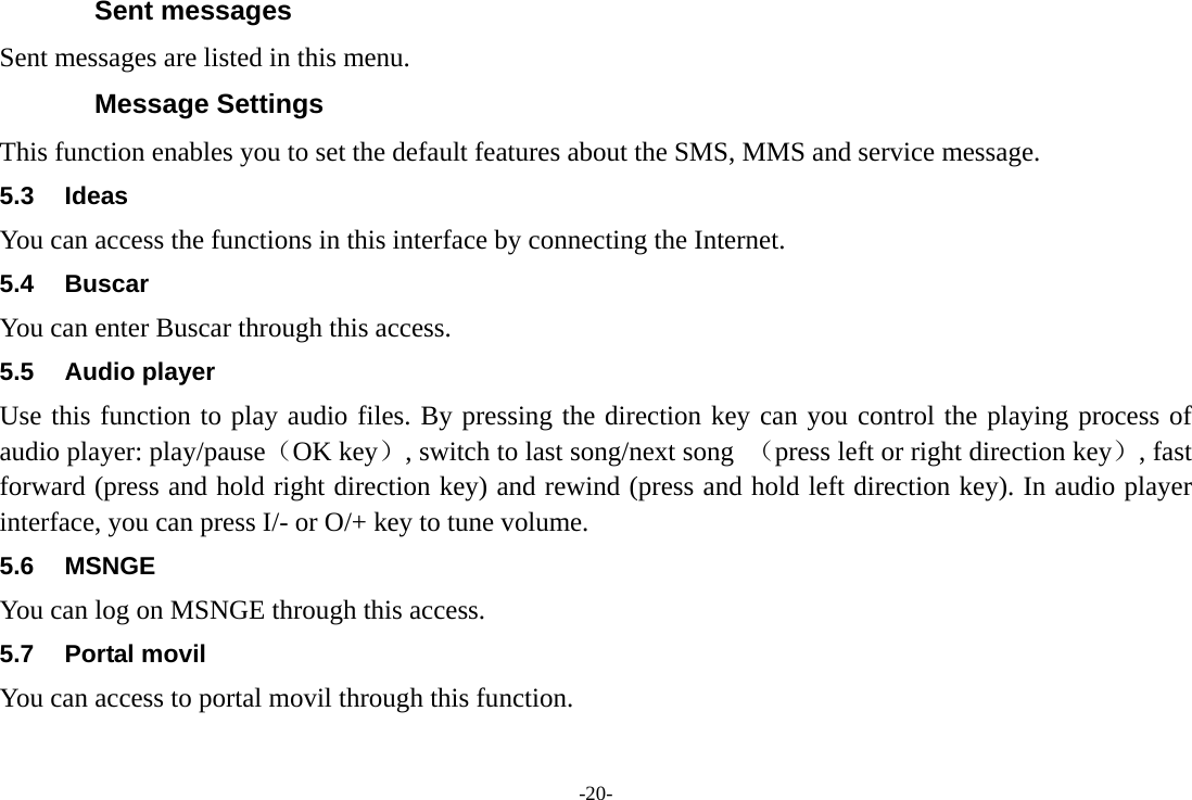 -20- Sent messages Sent messages are listed in this menu. Message Settings This function enables you to set the default features about the SMS, MMS and service message. 5.3 Ideas  You can access the functions in this interface by connecting the Internet. 5.4 Buscar  You can enter Buscar through this access. 5.5 Audio player Use this function to play audio files. By pressing the direction key can you control the playing process of audio player: play/pause（OK key）, switch to last song/next song  （press left or right direction key）, fast forward (press and hold right direction key) and rewind (press and hold left direction key). In audio player interface, you can press I/- or O/+ key to tune volume. 5.6 MSNGE You can log on MSNGE through this access. 5.7 Portal movil You can access to portal movil through this function. 