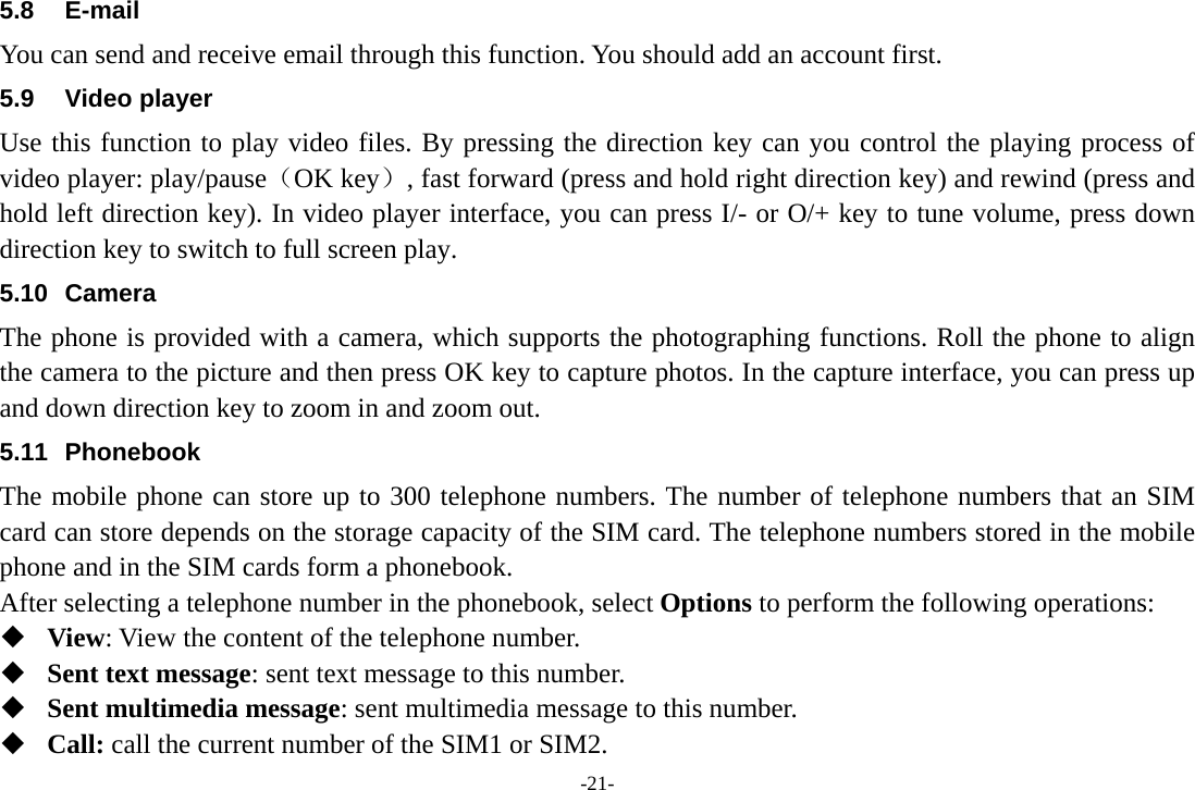 -21- 5.8 E-mail You can send and receive email through this function. You should add an account first. 5.9 Video player Use this function to play video files. By pressing the direction key can you control the playing process of video player: play/pause（OK key）, fast forward (press and hold right direction key) and rewind (press and hold left direction key). In video player interface, you can press I/- or O/+ key to tune volume, press down direction key to switch to full screen play. 5.10 Camera The phone is provided with a camera, which supports the photographing functions. Roll the phone to align the camera to the picture and then press OK key to capture photos. In the capture interface, you can press up and down direction key to zoom in and zoom out. 5.11 Phonebook The mobile phone can store up to 300 telephone numbers. The number of telephone numbers that an SIM card can store depends on the storage capacity of the SIM card. The telephone numbers stored in the mobile phone and in the SIM cards form a phonebook.   After selecting a telephone number in the phonebook, select Options to perform the following operations:  View: View the content of the telephone number.  Sent text message: sent text message to this number.  Sent multimedia message: sent multimedia message to this number.  Call: call the current number of the SIM1 or SIM2. 