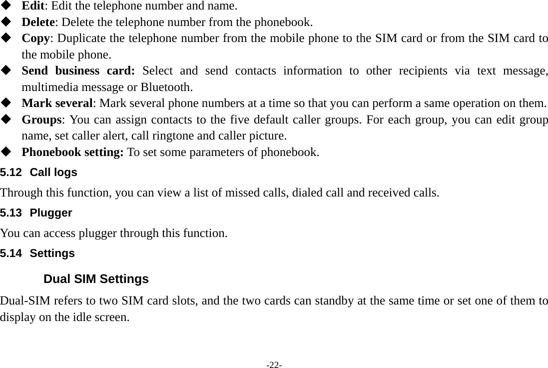 -22-  Edit: Edit the telephone number and name.  Delete: Delete the telephone number from the phonebook.  Copy: Duplicate the telephone number from the mobile phone to the SIM card or from the SIM card to the mobile phone.  Send business card: Select and send contacts information to other recipients via text message, multimedia message or Bluetooth.  Mark several: Mark several phone numbers at a time so that you can perform a same operation on them.  Groups: You can assign contacts to the five default caller groups. For each group, you can edit group name, set caller alert, call ringtone and caller picture.  Phonebook setting: To set some parameters of phonebook.   5.12 Call logs Through this function, you can view a list of missed calls, dialed call and received calls. 5.13 Plugger  You can access plugger through this function. 5.14 Settings Dual SIM Settings Dual-SIM refers to two SIM card slots, and the two cards can standby at the same time or set one of them to display on the idle screen. 