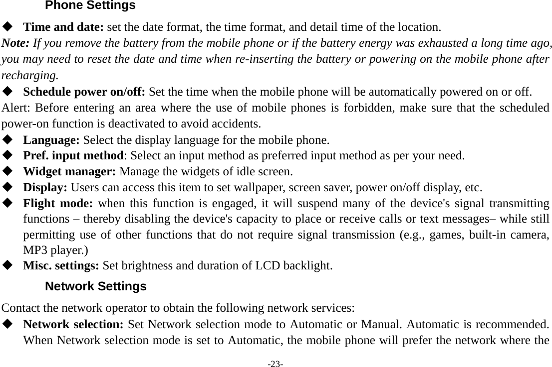 -23- Phone Settings  Time and date: set the date format, the time format, and detail time of the location. Note: If you remove the battery from the mobile phone or if the battery energy was exhausted a long time ago, you may need to reset the date and time when re-inserting the battery or powering on the mobile phone after recharging.  Schedule power on/off: Set the time when the mobile phone will be automatically powered on or off. Alert: Before entering an area where the use of mobile phones is forbidden, make sure that the scheduled power-on function is deactivated to avoid accidents.  Language: Select the display language for the mobile phone.  Pref. input method: Select an input method as preferred input method as per your need.  Widget manager: Manage the widgets of idle screen.  Display: Users can access this item to set wallpaper, screen saver, power on/off display, etc.  Flight mode: when this function is engaged, it will suspend many of the device&apos;s signal transmitting functions – thereby disabling the device&apos;s capacity to place or receive calls or text messages– while still permitting use of other functions that do not require signal transmission (e.g., games, built-in camera, MP3 player.)  Misc. settings: Set brightness and duration of LCD backlight. Network Settings Contact the network operator to obtain the following network services:    Network selection: Set Network selection mode to Automatic or Manual. Automatic is recommended. When Network selection mode is set to Automatic, the mobile phone will prefer the network where the 