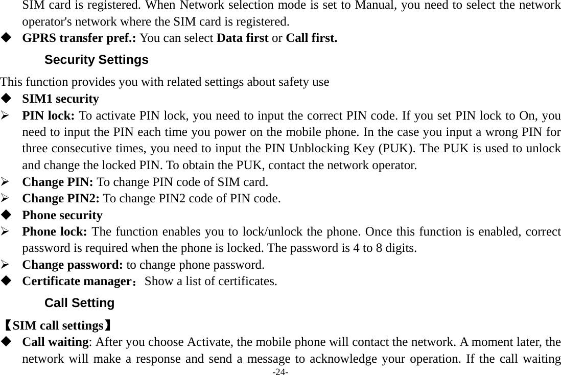 -24- SIM card is registered. When Network selection mode is set to Manual, you need to select the network operator&apos;s network where the SIM card is registered.  GPRS transfer pref.: You can select Data first or Call first. Security Settings This function provides you with related settings about safety use  SIM1 security ¾ PIN lock: To activate PIN lock, you need to input the correct PIN code. If you set PIN lock to On, you need to input the PIN each time you power on the mobile phone. In the case you input a wrong PIN for three consecutive times, you need to input the PIN Unblocking Key (PUK). The PUK is used to unlock and change the locked PIN. To obtain the PUK, contact the network operator. ¾ Change PIN: To change PIN code of SIM card. ¾ Change PIN2: To change PIN2 code of PIN code.  Phone security ¾ Phone lock: The function enables you to lock/unlock the phone. Once this function is enabled, correct password is required when the phone is locked. The password is 4 to 8 digits. ¾ Change password: to change phone password.  Certificate manager：Show a list of certificates. Call Setting 【SIM call settings】  Call waiting: After you choose Activate, the mobile phone will contact the network. A moment later, the network will make a response and send a message to acknowledge your operation. If the call waiting 