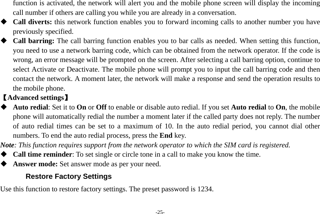 -25- function is activated, the network will alert you and the mobile phone screen will display the incoming call number if others are calling you while you are already in a conversation.  Call diverts: this network function enables you to forward incoming calls to another number you have previously specified.    Call barring: The call barring function enables you to bar calls as needed. When setting this function, you need to use a network barring code, which can be obtained from the network operator. If the code is wrong, an error message will be prompted on the screen. After selecting a call barring option, continue to select Activate or Deactivate. The mobile phone will prompt you to input the call barring code and then contact the network. A moment later, the network will make a response and send the operation results to the mobile phone. 【Advanced settings】  Auto redial: Set it to On or Off to enable or disable auto redial. If you set Auto redial to On, the mobile phone will automatically redial the number a moment later if the called party does not reply. The number of auto redial times can be set to a maximum of 10. In the auto redial period, you cannot dial other numbers. To end the auto redial process, press the End key. Note: This function requires support from the network operator to which the SIM card is registered.  Call time reminder: To set single or circle tone in a call to make you know the time.  Answer mode: Set answer mode as per your need. Restore Factory Settings Use this function to restore factory settings. The preset password is 1234. 