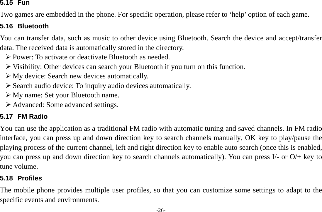 -26- 5.15 Fun Two games are embedded in the phone. For specific operation, please refer to ‘help’ option of each game. 5.16 Bluetooth You can transfer data, such as music to other device using Bluetooth. Search the device and accept/transfer data. The received data is automatically stored in the directory. ¾ Power: To activate or deactivate Bluetooth as needed. ¾ Visibility: Other devices can search your Bluetooth if you turn on this function. ¾ My device: Search new devices automatically. ¾ Search audio device: To inquiry audio devices automatically. ¾ My name: Set your Bluetooth name. ¾ Advanced: Some advanced settings. 5.17 FM Radio You can use the application as a traditional FM radio with automatic tuning and saved channels. In FM radio interface, you can press up and down direction key to search channels manually, OK key to play/pause the playing process of the current channel, left and right direction key to enable auto search (once this is enabled, you can press up and down direction key to search channels automatically). You can press I/- or O/+ key to tune volume. 5.18 Profiles The mobile phone provides multiple user profiles, so that you can customize some settings to adapt to the specific events and environments. 