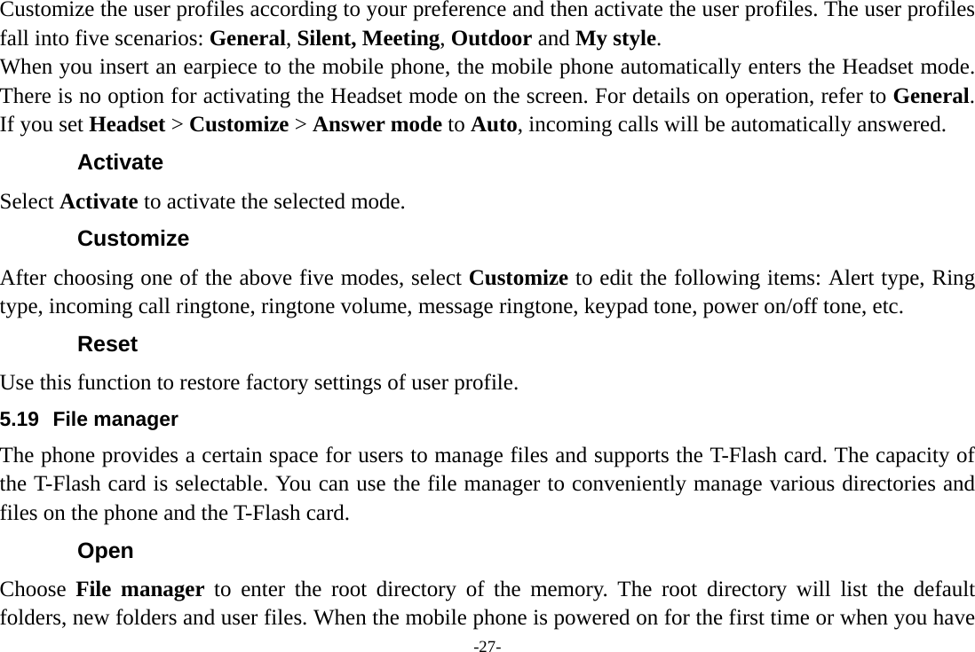 -27- Customize the user profiles according to your preference and then activate the user profiles. The user profiles fall into five scenarios: General, Silent, Meeting, Outdoor and My style. When you insert an earpiece to the mobile phone, the mobile phone automatically enters the Headset mode. There is no option for activating the Headset mode on the screen. For details on operation, refer to General. If you set Headset &gt; Customize &gt; Answer mode to Auto, incoming calls will be automatically answered. Activate Select Activate to activate the selected mode. Customize After choosing one of the above five modes, select Customize to edit the following items: Alert type, Ring type, incoming call ringtone, ringtone volume, message ringtone, keypad tone, power on/off tone, etc. Reset Use this function to restore factory settings of user profile. 5.19 File manager The phone provides a certain space for users to manage files and supports the T-Flash card. The capacity of the T-Flash card is selectable. You can use the file manager to conveniently manage various directories and files on the phone and the T-Flash card.   Open Choose  File manager to enter the root directory of the memory. The root directory will list the default folders, new folders and user files. When the mobile phone is powered on for the first time or when you have 