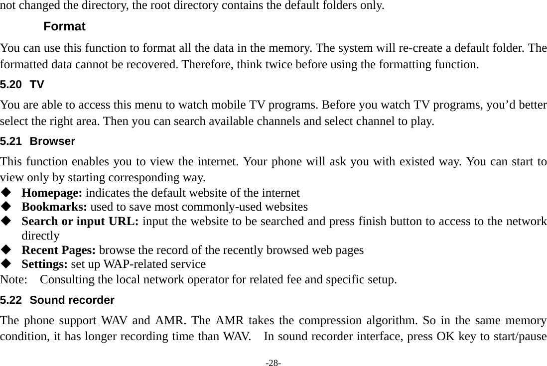 -28- not changed the directory, the root directory contains the default folders only. Format You can use this function to format all the data in the memory. The system will re-create a default folder. The formatted data cannot be recovered. Therefore, think twice before using the formatting function. 5.20 TV You are able to access this menu to watch mobile TV programs. Before you watch TV programs, you’d better select the right area. Then you can search available channels and select channel to play.   5.21 Browser  This function enables you to view the internet. Your phone will ask you with existed way. You can start to view only by starting corresponding way.  Homepage: indicates the default website of the internet  Bookmarks: used to save most commonly-used websites  Search or input URL: input the website to be searched and press finish button to access to the network directly  Recent Pages: browse the record of the recently browsed web pages  Settings: set up WAP-related service Note:  Consulting the local network operator for related fee and specific setup. 5.22 Sound recorder The phone support WAV and AMR. The AMR takes the compression algorithm. So in the same memory condition, it has longer recording time than WAV.    In sound recorder interface, press OK key to start/pause 