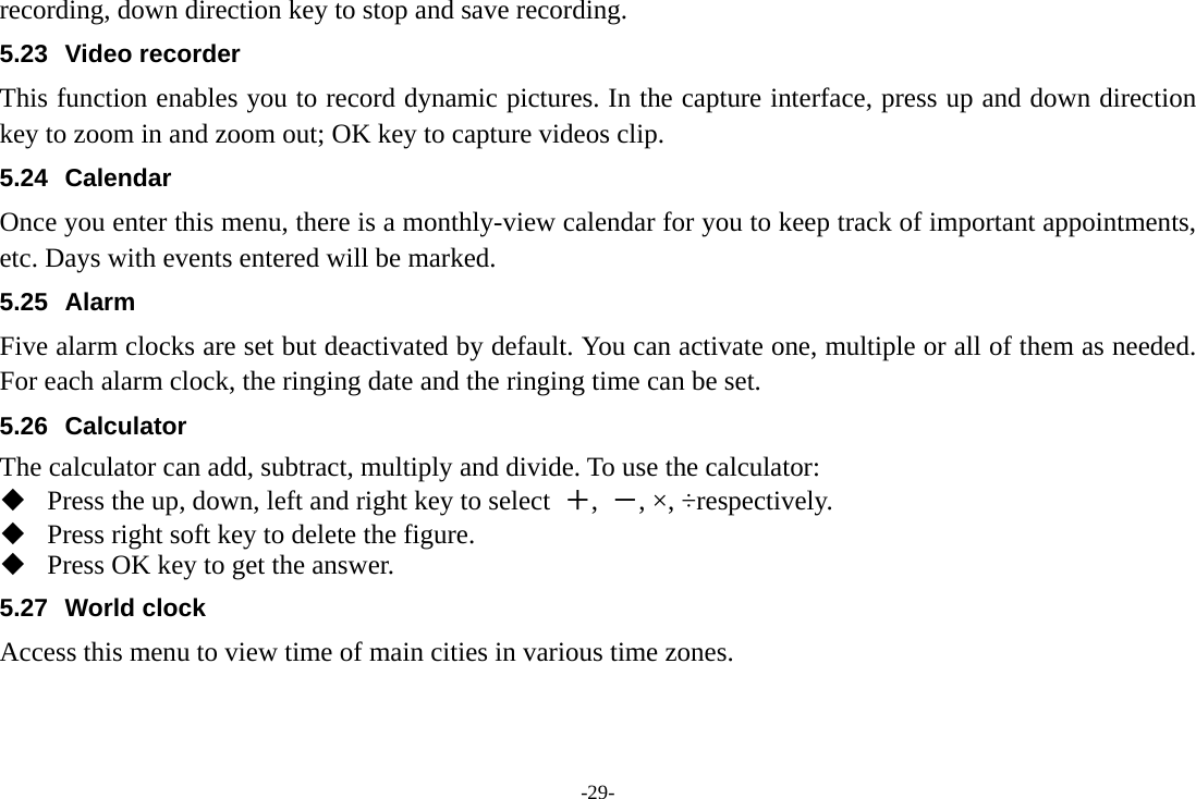 -29- recording, down direction key to stop and save recording. 5.23 Video recorder This function enables you to record dynamic pictures. In the capture interface, press up and down direction key to zoom in and zoom out; OK key to capture videos clip. 5.24 Calendar Once you enter this menu, there is a monthly-view calendar for you to keep track of important appointments, etc. Days with events entered will be marked. 5.25 Alarm Five alarm clocks are set but deactivated by default. You can activate one, multiple or all of them as needed. For each alarm clock, the ringing date and the ringing time can be set.   5.26 Calculator The calculator can add, subtract, multiply and divide. To use the calculator:    Press the up, down, left and right key to select  ＋,  －, ×, ÷respectively.  Press right soft key to delete the figure.  Press OK key to get the answer. 5.27 World clock Access this menu to view time of main cities in various time zones. 