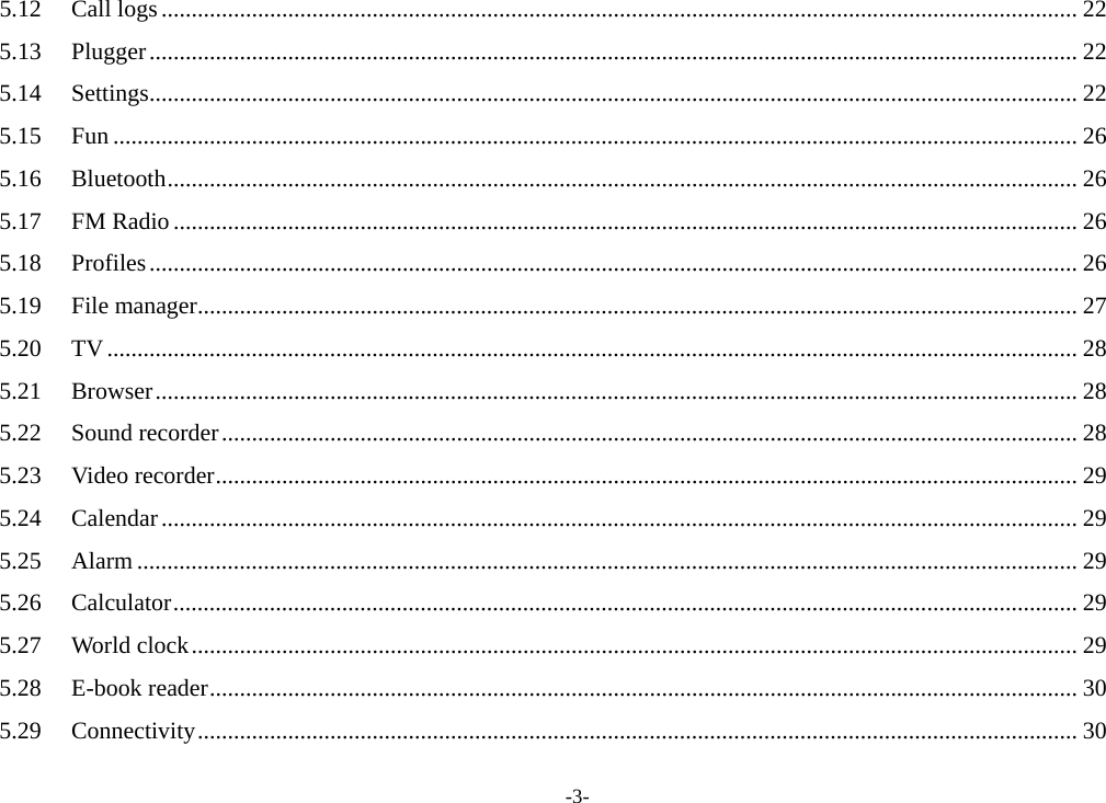 -3- 5.12Call logs........................................................................................................................................................ 225.13Plugger.......................................................................................................................................................... 225.14Settings.......................................................................................................................................................... 225.15Fun ................................................................................................................................................................ 265.16Bluetooth....................................................................................................................................................... 265.17FM Radio...................................................................................................................................................... 265.18Profiles.......................................................................................................................................................... 265.19File manager.................................................................................................................................................. 275.20TV................................................................................................................................................................. 285.21Browser......................................................................................................................................................... 285.22Sound recorder.............................................................................................................................................. 285.23Video recorder............................................................................................................................................... 295.24Calendar........................................................................................................................................................ 295.25Alarm ............................................................................................................................................................ 295.26Calculator...................................................................................................................................................... 295.27World clock................................................................................................................................................... 295.28E-book reader................................................................................................................................................ 305.29Connectivity.................................................................................................................................................. 30
