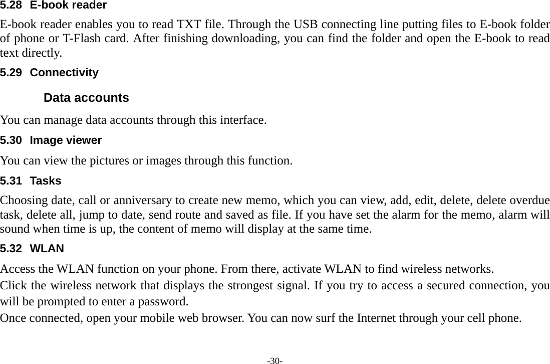 -30- 5.28 E-book reader E-book reader enables you to read TXT file. Through the USB connecting line putting files to E-book folder of phone or T-Flash card. After finishing downloading, you can find the folder and open the E-book to read text directly. 5.29 Connectivity  Data accounts You can manage data accounts through this interface. 5.30 Image viewer You can view the pictures or images through this function. 5.31 Tasks  Choosing date, call or anniversary to create new memo, which you can view, add, edit, delete, delete overdue task, delete all, jump to date, send route and saved as file. If you have set the alarm for the memo, alarm will sound when time is up, the content of memo will display at the same time. 5.32 WLAN Access the WLAN function on your phone. From there, activate WLAN to find wireless networks. Click the wireless network that displays the strongest signal. If you try to access a secured connection, you will be prompted to enter a password. Once connected, open your mobile web browser. You can now surf the Internet through your cell phone. 