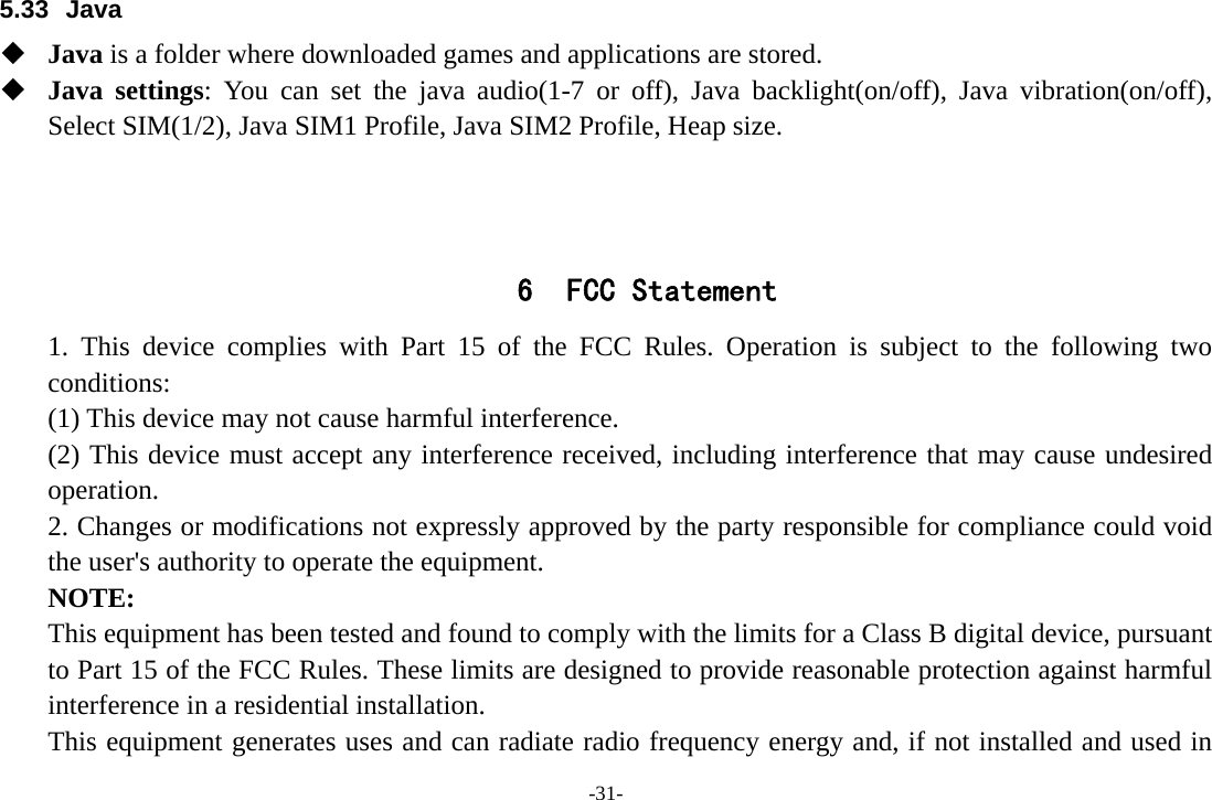 -31- 5.33 Java  Java is a folder where downloaded games and applications are stored.    Java settings: You can set the java audio(1-7 or off), Java backlight(on/off), Java vibration(on/off), Select SIM(1/2), Java SIM1 Profile, Java SIM2 Profile, Heap size.    6 FCC Statement 1. This device complies with Part 15 of the FCC Rules. Operation is subject to the following two conditions: (1) This device may not cause harmful interference. (2) This device must accept any interference received, including interference that may cause undesired operation. 2. Changes or modifications not expressly approved by the party responsible for compliance could void the user&apos;s authority to operate the equipment. NOTE:  This equipment has been tested and found to comply with the limits for a Class B digital device, pursuant to Part 15 of the FCC Rules. These limits are designed to provide reasonable protection against harmful interference in a residential installation. This equipment generates uses and can radiate radio frequency energy and, if not installed and used in 