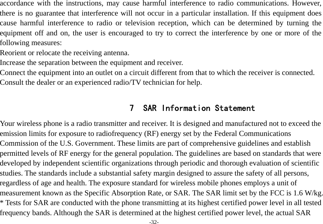 -32- accordance with the instructions, may cause harmful interference to radio communications. However, there is no guarantee that interference will not occur in a particular installation. If this equipment does cause harmful interference to radio or television reception, which can be determined by turning the equipment off and on, the user is encouraged to try to correct the interference by one or more of the following measures: Reorient or relocate the receiving antenna. Increase the separation between the equipment and receiver. Connect the equipment into an outlet on a circuit different from that to which the receiver is connected.   Consult the dealer or an experienced radio/TV technician for help.  7 SAR Information Statement Your wireless phone is a radio transmitter and receiver. It is designed and manufactured not to exceed the emission limits for exposure to radiofrequency (RF) energy set by the Federal Communications Commission of the U.S. Government. These limits are part of comprehensive guidelines and establish permitted levels of RF energy for the general population. The guidelines are based on standards that were developed by independent scientific organizations through periodic and thorough evaluation of scientific studies. The standards include a substantial safety margin designed to assure the safety of all persons, regardless of age and health. The exposure standard for wireless mobile phones employs a unit of measurement known as the Specific Absorption Rate, or SAR. The SAR limit set by the FCC is 1.6 W/kg. * Tests for SAR are conducted with the phone transmitting at its highest certified power level in all tested frequency bands. Although the SAR is determined at the highest certified power level, the actual SAR 