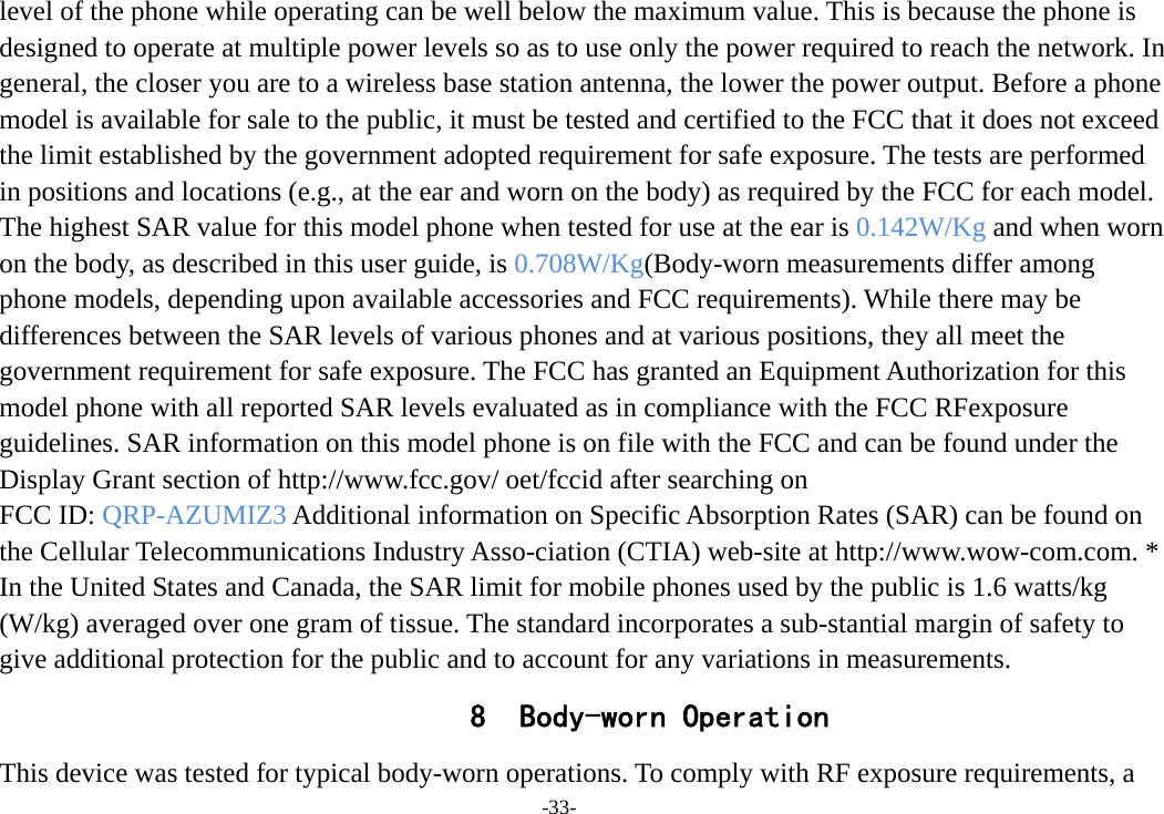 -33- level of the phone while operating can be well below the maximum value. This is because the phone is designed to operate at multiple power levels so as to use only the power required to reach the network. In general, the closer you are to a wireless base station antenna, the lower the power output. Before a phone model is available for sale to the public, it must be tested and certified to the FCC that it does not exceed the limit established by the government adopted requirement for safe exposure. The tests are performed in positions and locations (e.g., at the ear and worn on the body) as required by the FCC for each model. The highest SAR value for this model phone when tested for use at the ear is 0.142W/Kg and when worn on the body, as described in this user guide, is 0.708W/Kg(Body-worn measurements differ among phone models, depending upon available accessories and FCC requirements). While there may be differences between the SAR levels of various phones and at various positions, they all meet the government requirement for safe exposure. The FCC has granted an Equipment Authorization for this model phone with all reported SAR levels evaluated as in compliance with the FCC RFexposure guidelines. SAR information on this model phone is on file with the FCC and can be found under the Display Grant section of http://www.fcc.gov/ oet/fccid after searching on   FCC ID: QRP-AZUMIZ3 Additional information on Specific Absorption Rates (SAR) can be found on the Cellular Telecommunications Industry Asso-ciation (CTIA) web-site at http://www.wow-com.com. * In the United States and Canada, the SAR limit for mobile phones used by the public is 1.6 watts/kg (W/kg) averaged over one gram of tissue. The standard incorporates a sub-stantial margin of safety to give additional protection for the public and to account for any variations in measurements. 8 Body-worn Operation This device was tested for typical body-worn operations. To comply with RF exposure requirements, a 