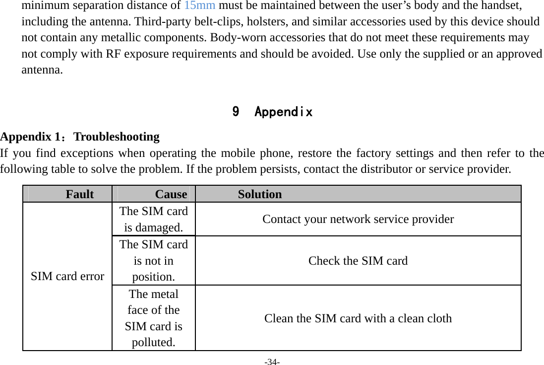 -34- minimum separation distance of 15mm must be maintained between the user’s body and the handset, including the antenna. Third-party belt-clips, holsters, and similar accessories used by this device should not contain any metallic components. Body-worn accessories that do not meet these requirements may not comply with RF exposure requirements and should be avoided. Use only the supplied or an approved antenna.  9 Appendix Appendix 1：Troubleshooting If you find exceptions when operating the mobile phone, restore the factory settings and then refer to the following table to solve the problem. If the problem persists, contact the distributor or service provider. Fault  Cause  Solution The SIM card is damaged.  Contact your network service provider The SIM card is not in position. Check the SIM card SIM card error The metal face of the SIM card is polluted. Clean the SIM card with a clean cloth 