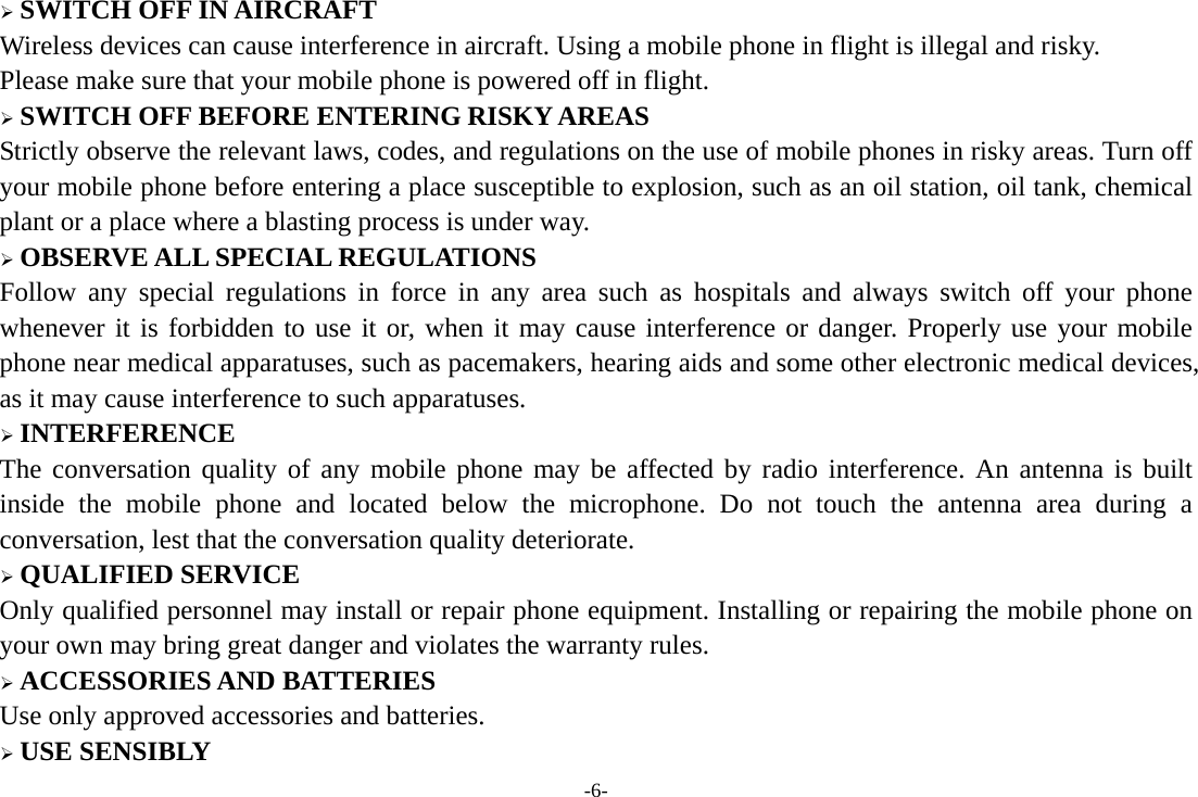 -6- ¾ SWITCH OFF IN AIRCRAFT Wireless devices can cause interference in aircraft. Using a mobile phone in flight is illegal and risky.     Please make sure that your mobile phone is powered off in flight. ¾ SWITCH OFF BEFORE ENTERING RISKY AREAS Strictly observe the relevant laws, codes, and regulations on the use of mobile phones in risky areas. Turn off your mobile phone before entering a place susceptible to explosion, such as an oil station, oil tank, chemical plant or a place where a blasting process is under way. ¾ OBSERVE ALL SPECIAL REGULATIONS Follow any special regulations in force in any area such as hospitals and always switch off your phone whenever it is forbidden to use it or, when it may cause interference or danger. Properly use your mobile phone near medical apparatuses, such as pacemakers, hearing aids and some other electronic medical devices, as it may cause interference to such apparatuses. ¾ INTERFERENCE The conversation quality of any mobile phone may be affected by radio interference. An antenna is built inside the mobile phone and located below the microphone. Do not touch the antenna area during a conversation, lest that the conversation quality deteriorate. ¾ QUALIFIED SERVICE Only qualified personnel may install or repair phone equipment. Installing or repairing the mobile phone on your own may bring great danger and violates the warranty rules. ¾ ACCESSORIES AND BATTERIES Use only approved accessories and batteries. ¾ USE SENSIBLY 