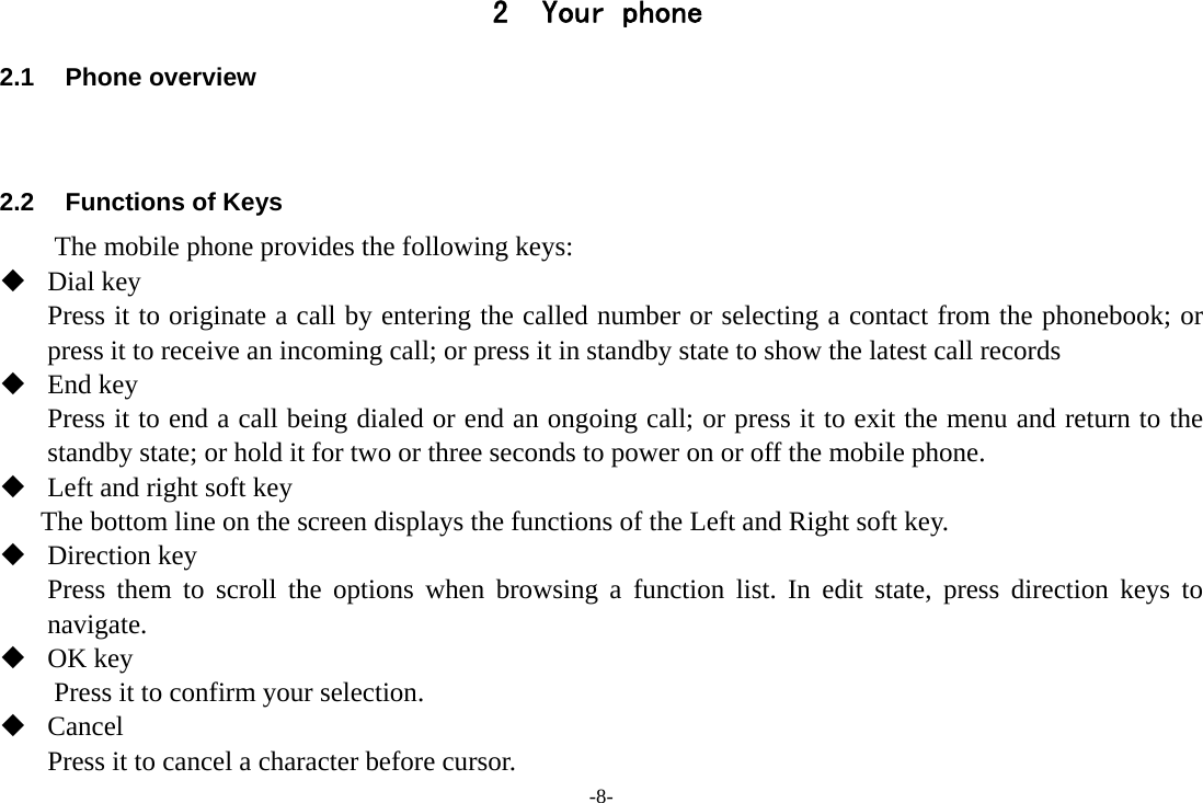 -8- 2 Your phone 2.1 Phone overview   2.2  Functions of Keys The mobile phone provides the following keys:  Dial key Press it to originate a call by entering the called number or selecting a contact from the phonebook; or press it to receive an incoming call; or press it in standby state to show the latest call records  End key Press it to end a call being dialed or end an ongoing call; or press it to exit the menu and return to the standby state; or hold it for two or three seconds to power on or off the mobile phone.  Left and right soft key The bottom line on the screen displays the functions of the Left and Right soft key.  Direction key Press them to scroll the options when browsing a function list. In edit state, press direction keys to navigate.   OK key Press it to confirm your selection.  Cancel Press it to cancel a character before cursor. 