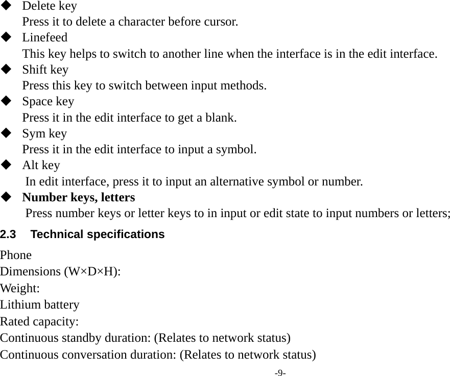 -9-  Delete key Press it to delete a character before cursor.  Linefeed This key helps to switch to another line when the interface is in the edit interface.  Shift key Press this key to switch between input methods.  Space key Press it in the edit interface to get a blank.  Sym key Press it in the edit interface to input a symbol.  Alt key         In edit interface, press it to input an alternative symbol or number.  Number keys, letters Press number keys or letter keys to in input or edit state to input numbers or letters; 2.3 Technical specifications Phone Dimensions (W×D×H): Weight: Lithium battery Rated capacity:   Continuous standby duration: (Relates to network status) Continuous conversation duration: (Relates to network status) 