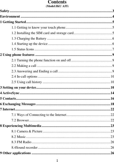   1 Contents (Model:IKU A55) Safety ................................................................................................................ 3 Environment .................................................................................................... 4 1 Getting Started .............................................................................................. 5 1.1 Getting to know your touch phone................................................... 5 1.2 Installing the SIM card and storage card .......................................... 5 1.3 Charging the Battery ....................................................................... 6 1.4 Starting up the device ...................................................................... 6 1.5 Status Icons ..................................................................................... 7 2 Using phone features .................................................................................... 9 2.1 Turning the phone function on and off ............................................. 9 2.2 Making a call .................................................................................. 9 2.3 Answering and Ending a call ........................................................... 9 2.4 In-call options ............................................................................... 10 2.5 Using call history .......................................................................... 10 3 Setting on your device................................................................................. 10 4 ActiveSync ................................................................................................... 14 5 Contacts....................................................................................................... 16 6 Exchanging Messages ................................................................................. 18 7 Internet ........................................................................................................ 22 7.1 Ways of Connecting to the Internet ................................................ 22 7.2 Browser ......................................................................................... 22 8 Experiencing Multimedia ........................................................................... 23 8.1 Camera &amp; Picture .......................................................................... 23 8.2 Music ............................................................................................ 23 8.3 FM Radio ...................................................................................... 26 8.4Sound recorder ............................................................................... 26 9 Other applications ...................................................................................... 26 