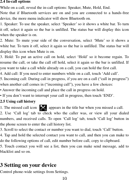   10 2.4 In-call options While on a call, reveal the in-call options: Speaker, Mute, Hold, End.   Note  that  if  Bluetooth  services are  on and  you  are  connected  to  a  hands-free device, the more menu indicator will show Bluetooth on.   1. Speaker: To use the speaker, select ‘Speaker’ so it shows a white bar. To turn it off, select it again so the bar is unfilled. The status bar will display this icon when the speaker is on.   2.  Mute:  To  mute  your  side  of  the  conversation,  select  ‘Mute’  so  it  shows  a white bar. To turn it off, select it again so the bar is unfilled. The status bar will display this icon when Mute is on.   3.  Hold:  To put  an active  call  on  hold,  select  ‘Hold’  so  it  become  regain. To resume the call, or take the call off hold, select it again so the bar is unfilled. If you want to take a call while already on a call, you can hold the first call.   4. Add call: If you need to enter numbers while on a call, touch ‘Add call’.   5. Incoming call: During call in progress, if you are on a call (“call in progress”) when another call comes in (“incoming call”), you have a few choices:   • Answer the incoming call and place the call in progress on hold.   • If you don’t want to interrupt your call in progress, then touch ‘END’.   2.5 Using call history 1. The missed call icon   appears in the title bar when you missed a call.   2.  Use  ‘Call  log’  tab  to  check  who  the  caller  was,  or  view  all  your  dialed numbers, and received calls. To open ‘Call log’ tab, touch ‘Call log’ button in the phone screen to enter the call history list. 3. Scroll to select the contact or number you want to dial, touch ‘Call’ button. 4. Tap and hold the selected contact you want to call, and then you can make to do the following options of call, edit number before call, copy to clipboard. 5. Touch contact you will see a list, then  you can make send message, add  to blacklist and so on.  3 Setting on your device Control phone-wide settings from Settings.   