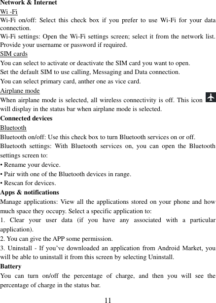   11 Network &amp; Internet Wi -Fi Wi-Fi  on/off: Select  this  check  box  if  you  prefer  to  use  Wi-Fi  for  your  data connection. Wi-Fi settings: Open the Wi-Fi settings screen; select it from the network list. Provide your username or password if required.   SIM cards You can select to activate or deactivate the SIM card you want to open. Set the default SIM to use calling, Messaging and Data connection. You can select primary card, anther one as vice card. Airplane mode When airplane mode is selected, all wireless connectivity is off. This icon   will display in the status bar when airplane mode is selected.   Connected devices Bluetooth Bluetooth on/off: Use this check box to turn Bluetooth services on or off.   Bluetooth  settings:  With  Bluetooth  services  on,  you  can  open  the  Bluetooth settings screen to: • Rename your device. • Pair with one of the Bluetooth devices in range.   • Rescan for devices. Apps &amp; notifications Manage applications:  View all the applications stored on your phone and how much space they occupy. Select a specific application to:   1.  Clear  your  user  data  (if  you  have  any  associated  with  a  particular application).   2. You can give the APP some permission. 3. Uninstall - If  you’ve  downloaded  an  application  from  Android  Market,  you will be able to uninstall it from this screen by selecting Uninstall.   Battery You  can  turn  on/off  the  percentage  of  charge,  and  then  you  will  see  the percentage of charge in the status bar.   