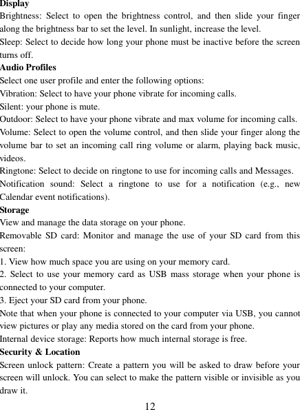  12  Display Brightness:  Select  to  open  the  brightness  control,  and  then  slide  your  finger along the brightness bar to set the level. In sunlight, increase the level.   Sleep: Select to decide how long your phone must be inactive before the screen turns off.   Audio Profiles Select one user profile and enter the following options: Vibration: Select to have your phone vibrate for incoming calls.   Silent: your phone is mute. Outdoor: Select to have your phone vibrate and max volume for incoming calls. Volume: Select to open the volume control, and then slide your finger along the volume bar to set an incoming call ring volume or alarm, playing back music, videos.   Ringtone: Select to decide on ringtone to use for incoming calls and Messages.   Notification  sound:  Select  a  ringtone  to  use  for a  notification  (e.g.,  new Calendar event notifications).   Storage View and manage the data storage on your phone. Removable  SD  card: Monitor and  manage  the use  of your  SD card  from this screen:   1. View how much space you are using on your memory card.   2.  Select  to  use your  memory card  as USB mass storage when your  phone  is connected to your computer. 3. Eject your SD card from your phone.   Note that when your phone is connected to your computer via USB, you cannot view pictures or play any media stored on the card from your phone.   Internal device storage: Reports how much internal storage is free.   Security &amp; Location   Screen unlock pattern: Create a pattern you will be asked to draw before your screen will unlock. You can select to make the pattern visible or invisible as you draw it.   