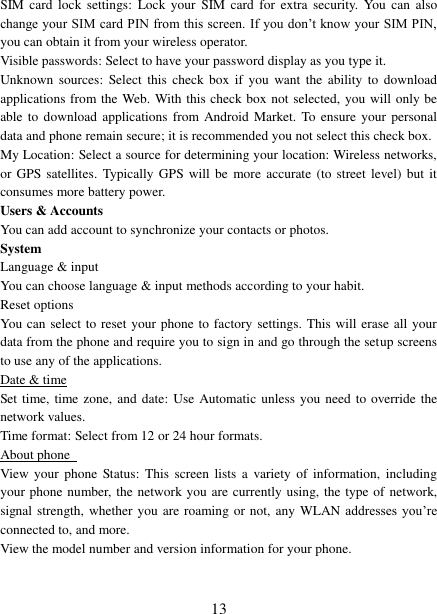   13 SIM card  lock  settings:  Lock your  SIM  card  for  extra  security.  You  can also change your SIM card PIN from this screen. If you don’t know your  SIM PIN, you can obtain it from your wireless operator.   Visible passwords: Select to have your password display as you type it. Unknown  sources:  Select this  check box  if  you  want  the  ability  to  download applications from the Web. With this check box not selected, you will only be able to  download applications  from  Android  Market. To  ensure  your personal data and phone remain secure; it is recommended you not select this check box.   My Location: Select a source for determining your location: Wireless networks, or GPS satellites. Typically  GPS will  be  more  accurate  (to street  level) but  it consumes more battery power.   Users &amp; Accounts You can add account to synchronize your contacts or photos. System Language &amp; input You can choose language &amp; input methods according to your habit. Reset options You can select to reset your phone to factory settings. This will erase all your data from the phone and require you to sign in and go through the setup screens to use any of the applications.   Date &amp; time Set time, time zone, and date:  Use  Automatic  unless  you  need  to override the network values.   Time format: Select from 12 or 24 hour formats.   About phone   View  your  phone  Status:  This  screen lists  a  variety  of  information,  including your phone number, the network you are currently using, the type of  network, signal strength, whether  you  are roaming or not, any WLAN addresses  you’re connected to, and more.   View the model number and version information for your phone.  