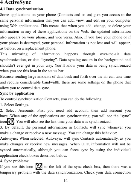   14 4 ActiveSync 4.1 Data synchronization   Some applications on your phone (Contacts  and so on) give you access  to  the same personal information that you can add, view, and edit on your computer using Web applications. This means that when you add, change, or delete your information in  any  of these  applications  on the  Web,  the  updated information also appears on your phone, and vice versa. Also, if you lose your phone or if your phone is destroyed, your personal information is not lost and will appear, as before, on a replacement phone.   This  mirroring  of  information  happens  through  over-the-air  data synchronization, or data “syncing”. Data syncing occurs in the background and shouldn’t  ever  get  in  your  way. You’ll  know  your  data  is  being  synchronized when you see this icon in the status bar:   Because sending large amounts of data back and forth over the air can take time and require considerable bandwidth, there are some settings on the phone that allow you to control data sync.   Sync by application   To control synchronization Contacts, you can do the following:   1. Select Settings.   2.  Select  Accounts. First  you  need  add  account,  then  add  account  you have .When any of the applications are synchronizing,  you will see the  “sync” icon . You will also see the last time your data was synchronized.   3.  By  default,  the  personal  information  in  Contacts  will  sync  whenever  you make a change or receive a new message. You can change this behavior:   Auto-sync: When selected, Auto-sync will sync Contacts automatically, as you make  changes  or  receive  new  messages.  When  OFF,  information  will  not  be synced  automatically,  although  you  can  force  sync  by  using  the  individual application check boxes described below.   4. Sync problems:   If you  see  this  icon   to  the  left  of  the  sync check box,  then  there  was  a temporary problem with the data synchronization. Check your data connection 