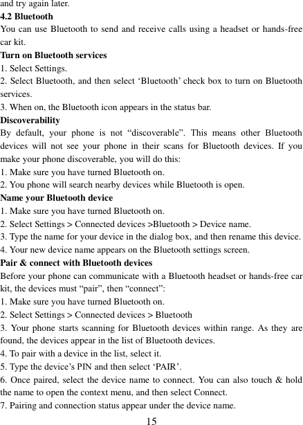   15 and try again later.   4.2 Bluetooth   You can use Bluetooth to send and receive calls using a headset or hands-free car kit.   Turn on Bluetooth services   1. Select Settings.   2. Select Bluetooth, and then select ‘Bluetooth’ check box to turn on Bluetooth services.   3. When on, the Bluetooth icon appears in the status bar. Discoverability   By  default,  your  phone  is  not  “discoverable”.  This  means  other  Bluetooth devices  will  not  see  your  phone  in  their  scans  for  Bluetooth  devices.  If  you make your phone discoverable, you will do this: 1. Make sure you have turned Bluetooth on. 2. You phone will search nearby devices while Bluetooth is open. Name your Bluetooth device   1. Make sure you have turned Bluetooth on. 2. Select Settings &gt; Connected devices &gt;Bluetooth &gt; Device name.   3. Type the name for your device in the dialog box, and then rename this device.   4. Your new device name appears on the Bluetooth settings screen. Pair &amp; connect with Bluetooth devices   Before your phone can communicate with a Bluetooth headset or hands-free car kit, the devices must “pair”, then “connect”:   1. Make sure you have turned Bluetooth on. 2. Select Settings &gt; Connected devices &gt; Bluetooth   3. Your phone starts scanning for Bluetooth devices within range. As they are found, the devices appear in the list of Bluetooth devices.   4. To pair with a device in the list, select it.   5. Type the device’s PIN and then select ‘PAIR’.   6. Once paired, select the device name to connect. You can also touch &amp; hold the name to open the context menu, and then select Connect.   7. Pairing and connection status appear under the device name.   