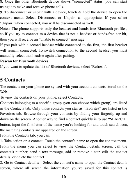   16 8.  Once  the  other  Bluetooth  device  shows  “connected”  status,  you  can  start using it to make and receive phone calls.   9. To disconnect or unpair with a device, touch &amp; hold the device to open the context  menu.  Select  Disconnect  or  Unpair,  as  appropriate.  If  you  select ‘Unpair’ when connected, you will be disconnected as well.   Notes: The phone supports only the headset and hands-free Bluetooth profiles, so if you try to connect to a device that is not a headset or hands-free car kit, then you will receive an “unable to connect” message.   If you pair with a second headset while connected to the first, the first headset will  remain  connected.  To  switch  connection  to  the  second  headset  you must manually select that headset again after pairing.   Rescan for Bluetooth devices   If you want to update the list of Bluetooth devices, select ‘Refresh’.    5 Contacts The contacts on your phone are synced with your account contacts stored on the Web.   To view the contacts on your phone, select Contacts. Contacts belonging to a specific group (you can choose which group) are listed in the Contacts tab. Only those contacts you star as “favorites” are listed in the Favorites  tab.  Browse  through  your  contacts  by  sliding  your  fingertip up  and down on the screen. Another way to find a contact quickly is to use “SEARCH” button, input the first letter of the name you’re looking for and touch search icon, the matching contacts are appeared on the screen. From the Contacts tab, you can:   1. Take action on a contact: Touch the contact’s name to open the context menu. From  the  menu  you  can  select  to  view  the  Contact  details  screen,  call  the contact’s  number,  send  a  text  message,  add  or remove  a star, edit  the  contact details, or delete the contact.   2. Go to Contact details:   Select the contact’s name to open the Contact details screen,  where  all  screen  the  information  you’ve  saved  for  this  contact  is 