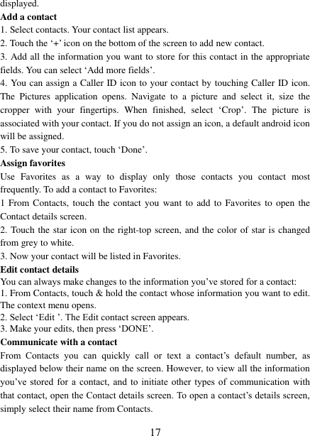   17 displayed.   Add a contact   1. Select contacts. Your contact list appears.   2. Touch the ‘+’ icon on the bottom of the screen to add new contact.   3. Add all the information you want to store for this contact in the appropriate fields. You can select ‘Add more fields’.   4. You can assign a Caller ID icon to your contact by touching Caller ID icon. The  Pictures  application  opens.  Navigate  to  a  picture  and  select  it,  size  the cropper  with  your  fingertips.  When  finished,  select  ‘Crop’.  The  picture  is associated with your contact. If you do not assign an icon, a default android icon will be assigned.   5. To save your contact, touch ‘Done’. Assign favorites   Use  Favorites  as  a  way  to  display  only  those  contacts  you  contact  most frequently. To add a contact to Favorites:   1 From Contacts, touch  the contact  you  want  to add  to  Favorites  to  open the Contact details screen.   2. Touch the star icon on the right-top screen, and the color of star is changed from grey to white. 3. Now your contact will be listed in Favorites.   Edit contact details   You can always make changes to the information you’ve stored for a contact:   1. From Contacts, touch &amp; hold the contact whose information you want to edit. The context menu opens.   2. Select ‘Edit ’. The Edit contact screen appears.   3. Make your edits, then press ‘DONE’. Communicate with a contact   From  Contacts  you  can  quickly  call  or  text  a  contact’s  default  number,  as displayed below their name on the screen. However, to view all the information you’ve stored  for  a  contact,  and  to  initiate  other types  of  communication with that contact, open the Contact details screen. To open a contact’s details screen, simply select their name from Contacts.   