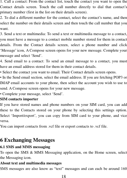   18 1. Call a contact: From the contact list, touch the contact you want to open the Contact  details  screen.  Touch  the  call  number  directly  to  dial  that  contact’s primary number (first in the list on their details screen).   2. To dial a different number for the contact, select the contact’s name, and then select the number on their details screen and then touch the call number that you want. 3. Send a text or multimedia: To send a text or multimedia message to a contact, you must have a message to a contact mobile number stored for them in contact details.  From  the  Contact  details  screen,  select  a  phone  number  and  click ‘Message’ icon, A Compose screen opens for your new message. Complete your message and select ‘Send’.   4.  Send email to  a contact:  To send  an email message to  a  contact, you  must have an email address stored for them in their contact details.   • Select the contact you want to email. Their Contact details screen opens.   • In the Send email section, select the email address. If you are fetching POP3 or IMAP email accounts to your phone, then select the account you wish to use to send. A Compose screen opens for your new message.   • Complete your message, select ‘Send’.   SIM contacts importer If you have stored names and phone numbers on your SIM card, you can add these  to  the  Contacts  stored  on  your  phone  by  selecting  this  settings  option. Select ‘Import/export’,  you  can  copy  from SIM card  to  your  phone,  and vice versa. You can import contacts from .vcf file or export contacts to .vcf file.  6 Exchanging Messages 6.1 SMS and MMS messaging   To open the SMS &amp; MMS Messaging application, on the Home screen, select the Messaging icon.   About text and multimedia messages   SMS messages  are also  know  as  “text” messages and  can  each be  around 160 