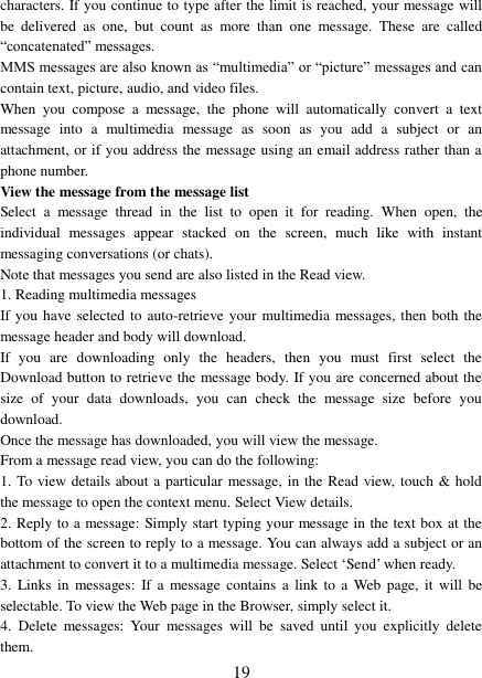   19 characters. If you continue to type after the limit is reached, your message will be  delivered  as  one,  but  count  as  more  than  one  message.  These  are  called “concatenated” messages.   MMS messages are also known as “multimedia” or “picture” messages and can contain text, picture, audio, and video files.   When  you  compose  a  message,  the  phone  will  automatically  convert  a  text message  into  a  multimedia  message  as  soon  as  you  add  a  subject  or  an attachment, or if you address the message using an email address rather than a phone number.   View the message from the message list   Select  a  message  thread  in  the  list  to  open  it  for  reading.  When  open,  the individual  messages  appear  stacked  on  the  screen,  much  like  with  instant messaging conversations (or chats).   Note that messages you send are also listed in the Read view.   1. Reading multimedia messages   If you have selected to auto-retrieve your multimedia messages, then both the message header and body will download. If  you  are  downloading  only  the  headers,  then  you  must  first  select  the Download button to retrieve the message body. If you are concerned about the size  of  your  data  downloads,  you  can  check  the  message  size  before  you download.   Once the message has downloaded, you will view the message.   From a message read view, you can do the following:   1. To view details about a particular message, in the Read view, touch &amp; hold the message to open the context menu. Select View details.   2. Reply to a message: Simply start typing your message in the text box at the bottom of the screen to reply to a message. You can always add a subject or an attachment to convert it to a multimedia message. Select ‘Send’ when ready.   3.  Links in  messages:  If a  message contains  a  link to  a  Web  page, it  will  be selectable. To view the Web page in the Browser, simply select it.   4.  Delete  messages:  Your  messages  will  be  saved  until  you  explicitly  delete them.   