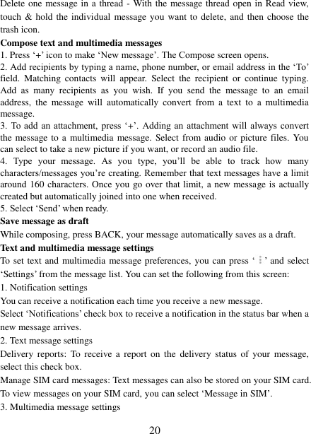   20 Delete one message in a thread - With the message thread open in Read view, touch &amp; hold the  individual  message you  want to delete,  and then choose the trash icon. Compose text and multimedia messages   1. Press ‘+’ icon to make ‘New message’. The Compose screen opens.   2. Add recipients by typing a name, phone number, or email address in the ‘To’ field.  Matching  contacts  will  appear.  Select  the  recipient  or  continue  typing. Add  as  many  recipients  as  you  wish.  If  you  send  the  message  to  an  email address,  the  message  will  automatically  convert  from  a  text  to  a  multimedia message.   3.  To add  an  attachment,  press  ‘+’.  Adding an  attachment  will  always  convert the message to a  multimedia message. Select from audio or picture files. You can select to take a new picture if you want, or record an audio file.   4.  Type  your  message.  As  you  type,  you’ll  be  able  to  track  how  many characters/messages you’re creating. Remember that text messages have a limit around 160 characters. Once you go over that limit, a new message is actually created but automatically joined into one when received.   5. Select ‘Send’ when ready.   Save message as draft While composing, press BACK, your message automatically saves as a draft. Text and multimedia message settings   To set text and multimedia message preferences, you can press ‘ ’ and select ‘Settings’ from the message list. You can set the following from this screen:   1. Notification settings   You can receive a notification each time you receive a new message. Select ‘Notifications’ check box to receive a notification in the status bar when a new message arrives.   2. Text message settings   Delivery  reports:  To receive  a report  on  the  delivery  status  of  your  message, select this check box.   Manage SIM card messages: Text messages can also be stored on your SIM card. To view messages on your SIM card, you can select ‘Message in SIM’. 3. Multimedia message settings   