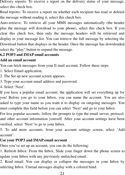   21 Delivery  reports:  To receive  a report  on  the  delivery  status  of  your  message, select this check box.   Read reports: To receive a report on whether each recipient has read or deleted the message without reading it, select this check box. Auto-retrieve:  To  retrieve  all  your  MMS  messages  automatically  (the  header plus the  message  will  download to  your  phone), select this check box.  If you clear  this  check  box,  then  only  the  message  headers  will  be  retrieved  and display in your message list. You can retrieve the full message by selecting the Download button that displays in the header. Once the message has downloaded, select the “play” button to expand the message. 6.2 POP3 and IMAP email accounts   Add an email account   You can fetch messages from your E-mail account. Follow these steps:   1. Select Email application. 2. The Set up new account screen appears. 3. Type your account email address and password. 4. Select ‘Next’.   If you have a popular email account, the application will set everything up for you!  Before  you  go  to  your  Inbox,  you  can  name  the  account.  You  are  also asked to type your name as you want it to display on outgoing messages. You must complete this field before you can select ‘Next’ and go to your Inbox.   For less popular accounts, follow the prompts to type the email server, protocol, and other account information yourself. After your account settings have been verified, select ‘Next’ to go to your Inbox.   5.  To  add  more  accounts,  from  your  account  settings  screen,  select  ‘Add account’.   Use your POP3 and IMAP email account   Once you’ve set up an account, you can do the following:   1. Refresh Inbox: From the Inbox, Slide your finger down the phone screen to update your Inbox with any previously-unfetched email.   2.  Read  email:  You  can  display  or  collapse  the  messages  in  your  Inbox  by selecting Inbox. Unread messages display with a colored band.   