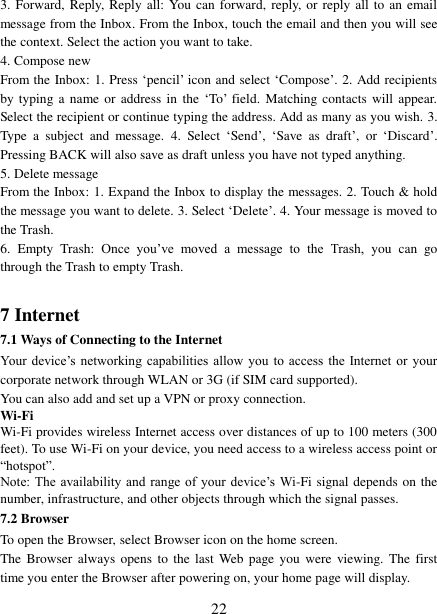   22 3. Forward, Reply, Reply all: You can  forward, reply,  or  reply  all  to an email message from the Inbox. From the Inbox, touch the email and then you will see the context. Select the action you want to take.   4. Compose new From the Inbox: 1. Press ‘pencil’ icon and select ‘Compose’. 2. Add recipients by typing  a  name or  address  in  the  ‘To’  field.  Matching  contacts will  appear. Select the recipient or continue typing the address. Add as many as you wish. 3. Type  a  subject  and  message.  4.  Select  ‘Send’,  ‘Save  as  draft’,  or  ‘Discard’. Pressing BACK will also save as draft unless you have not typed anything.   5. Delete message From the Inbox: 1. Expand the Inbox to display the messages. 2. Touch &amp; hold the message you want to delete. 3. Select ‘Delete’. 4. Your message is moved to the Trash.   6.  Empty  Trash:  Once  you’ve  moved  a  message  to  the  Trash,  you  can  go through the Trash to empty Trash.  7 Internet   7.1 Ways of Connecting to the Internet   Your  device’s  networking  capabilities  allow  you  to access  the  Internet  or  your corporate network through WLAN or 3G (if SIM card supported).     You can also add and set up a VPN or proxy connection. Wi-Fi Wi-Fi provides wireless Internet access over distances of up to 100 meters (300 feet). To use Wi-Fi on your device, you need access to a wireless access point or “hotspot”.   Note: The  availability and  range of  your device’s  Wi-Fi signal depends on the number, infrastructure, and other objects through which the signal passes. 7.2 Browser To open the Browser, select Browser icon on the home screen.   The  Browser  always  opens  to  the last Web  page you  were  viewing.  The  first time you enter the Browser after powering on, your home page will display.   
