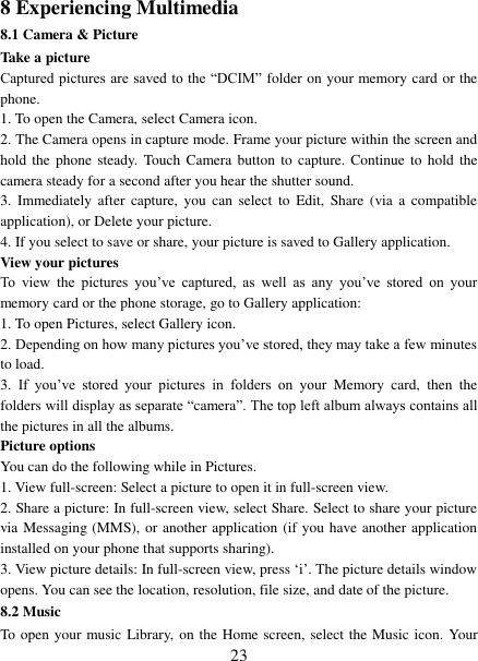   23 8 Experiencing Multimedia 8.1 Camera &amp; Picture Take a picture   Captured pictures are saved to the  “DCIM” folder on your memory card or the phone.   1. To open the Camera, select Camera icon.   2. The Camera opens in capture mode. Frame your picture within the screen and hold the  phone  steady.  Touch Camera button  to  capture. Continue to  hold the camera steady for a second after you hear the shutter sound.   3.  Immediately after  capture,  you  can  select  to  Edit,  Share (via  a compatible application), or Delete your picture.   4. If you select to save or share, your picture is saved to Gallery application.   View your pictures   To  view  the  pictures  you’ve  captured,  as  well  as  any  you’ve  stored  on  your memory card or the phone storage, go to Gallery application:   1. To open Pictures, select Gallery icon.   2. Depending on how many pictures you’ve stored, they may take a few minutes to load.   3.  If  you’ve  stored  your  pictures  in  folders  on  your  Memory  card,  then  the folders will display as separate “camera”. The top left album always contains all the pictures in all the albums.   Picture options   You can do the following while in Pictures.   1. View full-screen: Select a picture to open it in full-screen view.   2. Share a picture: In full-screen view, select Share. Select to share your picture via Messaging (MMS), or another application (if you have another application installed on your phone that supports sharing).   3. View picture details: In full-screen view, press ‘i’. The picture details window opens. You can see the location, resolution, file size, and date of the picture.   8.2 Music To open your music Library, on the Home screen, select the Music icon. Your 