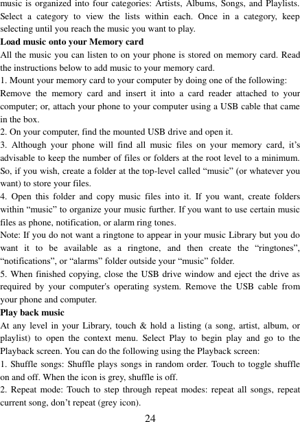   24 music is organized into four categories: Artists, Albums, Songs, and  Playlists. Select  a  category  to  view  the  lists  within  each.  Once  in  a  category,  keep selecting until you reach the music you want to play.   Load music onto your Memory card All the music you can listen to on your phone is stored on memory card. Read the instructions below to add music to your memory card.   1. Mount your memory card to your computer by doing one of the following:   Remove  the  memory  card  and  insert  it  into  a  card  reader  attached  to  your computer; or, attach your phone to your computer using a USB cable that came in the box.   2. On your computer, find the mounted USB drive and open it.   3.  Although  your  phone  will  find  all  music  files  on  your  memory  card,  it’s advisable to keep the number of files or folders at the root level to a minimum. So, if you wish, create a folder at the top-level called “music” (or whatever you want) to store your files.   4.  Open  this  folder  and  copy  music  files  into  it.  If  you  want,  create  folders within “music” to organize your music further. If you want to use certain music files as phone, notification, or alarm ring tones. Note: If you do not want a ringtone to appear in your music Library but you do want  it  to  be  available  as  a  ringtone,  and  then  create  the  “ringtones”, “notifications”, or “alarms” folder outside your “music” folder.   5. When finished copying, close the USB drive window and eject the drive as required  by  your  computer&apos;s  operating  system.  Remove  the  USB  cable  from your phone and computer.   Play back music   At any level in  your  Library, touch  &amp;  hold  a listing (a  song,  artist, album, or playlist)  to  open  the  context  menu.  Select  Play  to  begin  play  and  go  to  the Playback screen. You can do the following using the Playback screen:   1. Shuffle songs: Shuffle plays songs in random order. Touch to toggle shuffle on and off. When the icon is grey, shuffle is off.   2.  Repeat  mode: Touch to  step  through repeat modes: repeat  all  songs, repeat current song, don’t repeat (grey icon). 