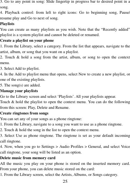   25 3. Go to any point in song: Slide fingertip in progress bar to desired point in a song. 4.  Playback  control:  from  left  to  right  icons:  Go  to  beginning  song,  Pause/ resume play and Go to next of song. Playlists   You can create as many playlists  as you  wish. Note  that the  “Recently added” playlist is a system playlist and cannot be deleted or renamed.   Create a playlist on your phone 1. From the Library, select a category. From the list that appears, navigate to the artist, album, or song that you want on a playlist.   2.  Touch  &amp;  hold  a  song  from  the  artist,  album,  or  song  to  open  the  context menu.   3. Select Add to playlist.   4. In the Add to playlist menu that opens, select New to create a new playlist, or one of the existing playlists.   5. The song(s) are added.     Manage your playlists   Go to the Library screen and select ‘Playlists’. All your playlists appear.   Touch &amp; hold the playlist to open the context menu. You can do the following from this screen: Play, Delete and Rename. Create ringtones from songs   You can set any of your songs as a phone ringtone:   1. From the Library, navigate to a song you want to use as a phone ringtone.   2. Touch &amp; hold the song in the list to open the context menu.   3. Select Use as phone ringtone.  The  ringtone is set as your default incoming call ringtone.   4. Now, when you go to Settings &gt; Audio Profiles &gt; General, and select Voice call ringtone, your song will be listed as an option. Delete music from memory card   All the  music you play on your phone is stored on the inserted memory card. From your phone, you can delete music stored on the card:   1. From the Library screen, select the Artists, Albums, or Songs category.   