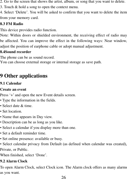   26 2. Go to the screen that shows the artist, album, or song that you want to delete.   3. Touch &amp; hold a song to open the context menu.   4. Select ‘Delete’. You will be asked to confirm that you want to delete the item from your memory card. 8.3 FM Radio This device provides radio function.   Note: Within doors or shielded environment, the receiving effect of radio may be affected. You can improve the effect in the following ways:  Near  window, adjust the position of earphone cable or adopt manual adjustment.   8.4Sound recorder The phone can be as sound record. You can choose external storage or internal storage as save path.  9 Other applications 9.1 Calendar Create an event   Press ‘+’ and open the new Event details screen.   • Type the information in the fields.   • Select date &amp; time.   • Set location. • Name that appears in Day view.   • Description can be as long as you like. • Select a calendar if you display more than one.   • Set a default reminder time.   • Set online presence: available or busy.   • Select calendar privacy from Default (as defined when calendar was created), Private, or Public.   When finished, select ‘Done’.   9.2 Alarm Clock To open Alarm Clock, select Clock icon. The Alarm clock offers as many alarms as you want.   