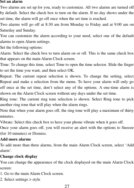   27 Set an alarm   Two alarms are set up for you, ready to customize. All two alarms are turned off by default. Select the check box to turn on the alarm. If no day shows under the set time, the alarm will go off once when the set time is reached. Two alarms will go off at 8:30 am from Monday to Friday and at 9:00 am on Saturday and Sunday. You can customize the alarm according to your need, select one of the default alarms to open Alarm settings.   Set the following options:   Alarm: Select the check box to turn alarm on or off. This is the same check box that appears on the main Alarm Clock screen. Time: To change this time, select Time to open the time selector. Slide the finger to set the time you want, and then select OK.   Repeat:  The  current  repeat  selection  is  shown.  To  change  the  setting,  select Repeat and make a selection from the menu. To have your alarm will only  go off  once  at  the  set  time,  don’t  select  any  of  the  options.  A  one-time  alarm is shown on the Alarm Clock screen without any days under the set time. Ring tone: The  current  ring tone selection  is shown.  Select Ring tone  to  pick another ring tone that will play when the alarm rings.   Note that when your alarm goes off, the ring tone will play a maximum of thirty minutes.   Vibrate: Select this check box to have your phone vibrate when it goes off. Once your alarm goes off, you will receive an alert with the options to Snooze (for 10 minutes) or Dismiss.   Add more alarms   To add more than three alarms, from the main Alarm Clock screen, select ‘Add alarm’.   Change clock display   You can change the appearance of the clock displayed on the main Alarm Clock screen: 1. Go to the main Alarm Clock screen. 2. Select settings &gt; style 