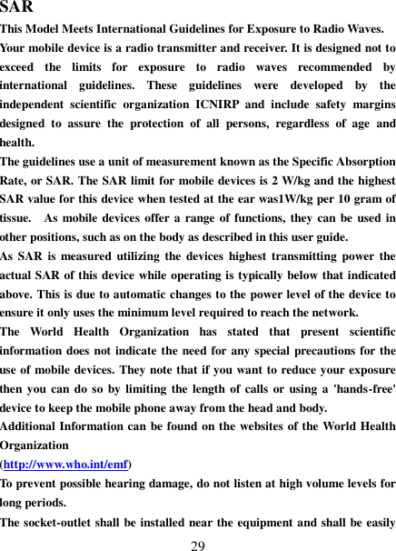   29 SAR This Model Meets International Guidelines for Exposure to Radio Waves. Your mobile device is a radio transmitter and receiver. It is designed not to exceed  the  limits  for  exposure  to  radio  waves  recommended  by international  guidelines.  These  guidelines  were  developed  by  the independent  scientific  organization  ICNIRP  and  include  safety  margins designed  to  assure  the  protection  of  all  persons,  regardless  of  age  and health. The guidelines use a unit of measurement known as the Specific Absorption Rate, or SAR. The SAR limit for mobile devices is 2 W/kg and the highest SAR value for this device when tested at the ear was1W/kg per 10 gram of tissue.    As  mobile  devices offer a range of functions, they can be  used in other positions, such as on the body as described in this user guide. As  SAR  is measured  utilizing  the devices  highest  transmitting  power  the actual SAR of this device while operating is typically below that indicated above. This is due to automatic changes to the power level of the device to ensure it only uses the minimum level required to reach the network. The  World  Health  Organization  has  stated  that  present  scientific information does not indicate the need for any special precautions for the use of mobile devices. They note that if you want to reduce your exposure then you  can do so by limiting the length of  calls or using  a  &apos;hands-free&apos; device to keep the mobile phone away from the head and body.   Additional Information can be found on the websites of the World Health Organization   (http://www.who.int/emf) To prevent possible hearing damage, do not listen at high volume levels for long periods. The socket-outlet shall be installed near the equipment and shall be easily 