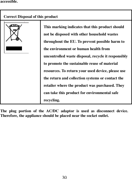   30 accessible.  Correct Disposal of this product  This marking indicates that this product should not be disposed with other household wastes throughout the EU. To prevent possible harm to the environment or human health from uncontrolled waste disposal, recycle it responsibly to promote the sustainable reuse of material resources. To return your used device, please use the return and collection systems or contact the retailer where the product was purchased. They can take this product for environmental safe recycling.  The  plug  portion  of  the  AC/DC  adaptor  is  used  as  disconnect  device. Therefore, the appliance should be placed near the socket outlet. 