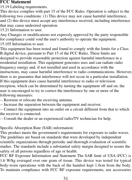   31  FCC Statement 15.19 Labeling requirements. This device complies with part 15 of the FCC Rules. Operation is subject to the following two conditions: (1) This device may not cause harmful interference, and (2) this device must accept any interference received, including interference that may cause undesired operation. 15.21 Information to user. Any Changes or modifications not expressly approved by the party responsible for compliance could void the user&apos;s authority to operate the equipment. 15.105 Information to user. This equipment has been tested and found to comply with the limits for a Class B digital device, pursuant to Part 15 of the FCC Rules. These limits are designed to provide reasonable protection against harmful interference in a residential installation. This equipment generates uses and can radiate radio frequency energy and, if not installed and used in accordance with the instructions, may cause harmful interference to radio communications. However, there is no guarantee that interference will not occur in a particular installation. If this equipment does cause harmful interference to radio or television reception, which can be determined by turning the equipment off and on, the user is encouraged to try to correct the interference by one or more of the following measures: -- Reorient or relocate the receiving antenna.     -- Increase the separation between the equipment and receiver.       -- Connect the equipment into an outlet on a circuit different from that to which the receiver is connected.     -- Consult the dealer or an experienced radio/TV technician for help.  Specific Absorption Rate (SAR) information: This product meets the government&apos;s requirements for exposure to radio waves. The guidelines are based on standards that were developed by independent scientific organizations through periodic and thorough evaluation of scientific studies. The standards include a substantial safety margin designed to assure the safety of all persons regardless of age or health. FCC RF Exposure Information and Statement The SAR limit of USA (FCC) is 1.6 W/kg averaged over one gram of tissue. This device was tested for typical body-worn operations with the back of the handset kept 1.0cm from the body. To maintain compliance with FCC RF exposure requirements, use accessories 