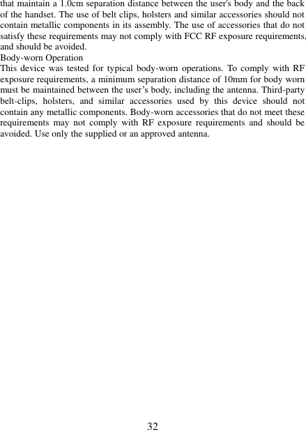   32 that maintain a 1.0cm separation distance between the user&apos;s body and the back of the handset. The use of belt clips, holsters and similar accessories should not contain metallic components in its assembly. The use of accessories that do not satisfy these requirements may not comply with FCC RF exposure requirements, and should be avoided. Body-worn Operation This device  was  tested for  typical  body-worn  operations. To  comply with RF exposure requirements, a minimum separation distance of 10mm for body worn must be maintained between the user’s body, including the antenna. Third-party belt-clips,  holsters,  and  similar  accessories  used  by  this  device  should  not contain any metallic components. Body-worn accessories that do not meet these requirements  may  not  comply  with  RF  exposure  requirements  and  should  be avoided. Use only the supplied or an approved antenna. 