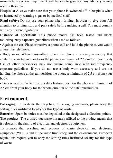   4 manufacturers of such equipment will be able to give you any advice you may need in this area.   Hospitals: Always make sure that your phone is switched off in hospitals when so instructed by warning signs or by medical staff.   Road safety: Do  not use your phone when driving. In order  to give your full attention to driving, stop and park safely before making a call. You must comply with any current legislation. Distance  of  operation:  This  phone  model  has  been  tested  and  meets radiofrequency exposure guidelines when used as follows: • Against the ear: Place or receive a phone call and hold the phone as you would a wire line telephone. •  Body  worn:  When  transmitting,  place  the  phone  in  a  carry  accessory  that contains no metal and positions the phone a minimum of 2.5 cm form your body. Use  of  other  accessories  may  not  ensure  compliance  with  radiofrequency exposure  guidelines.  If  you  do  not  use  a  body  worn  accessory  and  are  not holding the phone at the ear, position the phone a minimum of 2.5 cm from your body, • Data operation:  When  using a data feature, position the phone  a  minimum of 2.5 cm from your body for the whole duration of the data transmission.  Environment Packaging: To facilitate the recycling of packaging materials, please obey the sorting rules instituted locally for this type of waste. Batteries: Spent batteries must be deposited at the designated collection points. The product: The crossed-out waste bin mark affixed to the product means that it belongs to the family of electrical and electronic equipment. To  promote  the  recycling  and  recovery  of  waste  electrical  and  electronic equipment (WEEE) and at the same time safeguard the environment, European regulations require you to obey the sorting rules instituted locally for this type of waste. 