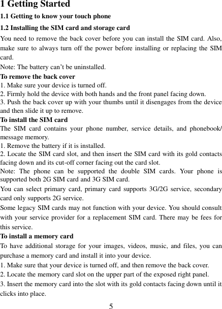   5 1 Getting Started 1.1 Getting to know your touch phone 1.2 Installing the SIM card and storage card You need to remove the back cover before you can install the SIM card. Also, make sure to always turn off the power before installing or replacing the  SIM card. Note: The battery can’t be uninstalled. To remove the back cover   1. Make sure your device is turned off. 2. Firmly hold the device with both hands and the front panel facing down.   3. Push the back cover up with your thumbs until it disengages from the device and then slide it up to remove.   To install the SIM card   The  SIM  card  contains  your  phone  number,  service  details,  and  phonebook/ message memory.   1. Remove the battery if it is installed.   2. Locate the SIM card slot, and then insert the SIM card with its gold contacts facing down and its cut-off corner facing out the card slot.   Note:  The  phone  can  be  supported  the  double  SIM  cards.  Your  phone  is supported both 2G SIM card and 3G SIM card. You  can select primary card,  primary card supports 3G/2G  service, secondary card only supports 2G service. Some legacy SIM cards may not function with your device. You should consult with your service provider for a replacement SIM card. There may be fees for this service.     To install a memory card To have additional storage  for  your images,  videos, music, and  files, you  can purchase a memory card and install it into your device. 1. Make sure that your device is turned off, and then remove the back cover. 2. Locate the memory card slot on the upper part of the exposed right panel. 3. Insert the memory card into the slot with its gold contacts facing down until it clicks into place.     