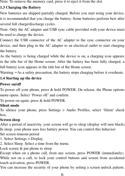   6 Note: To remove the memory card, press it to eject it from the slot. 1.3 Charging the Battery New batteries are shipped partially charged. Before you start using your device, it is recommended that you charge the battery. Some batteries perform best after several full charge/discharge cycles.     Note: Only the AC adapter and USB sync cable provided with your device must be used to charge the device.   Connect the  USB  connector of the  AC  adapter  to  the  sync connector on your device, and then plug in the AC adapter to an electrical outlet to start charging the battery.     As the battery is being charged while the device is on, a charging icon appears in the title bar of the Home screen. After the battery has been fully charged, a full battery icon appears in the title bar of the Home screen.     Warning: • As a safety precaution, the battery stops charging before it overheats. 1.4 Starting up the device Power on/off   To power off your phone, press &amp; hold POWER. On release, the Phone options menu opens. Select ‘Power off’ and confirm.   To power on again, press &amp; hold POWER. Silent mode   To  silence  your  phone,  press  Settings  &gt;  Audio  Profiles,  select  ‘Silent’  check box.   Screen sleep   After a period of inactivity, your screen will go to sleep (display will turn black). In sleep, your phone uses less battery power. You can control this behavior:   Set screen timeout period 1. Select Settings &gt; Display. 2. Select Sleep. Select a time from the menu.   Lock screen &amp; put phone to sleep   Except when  on  a  phone  call, from any screen,  press  POWER  (immediately). While  not  on  a call,  to  lock  your  control  buttons and  screen  from  accidental touch activation, press POWER. You can increase the security of your phone by setting a screen unlock pattern. 