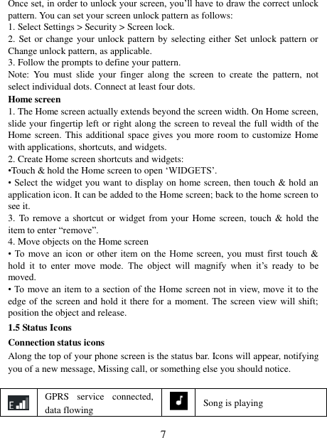   7 Once set, in order to unlock your screen, you’ll have to draw the correct unlock pattern. You can set your screen unlock pattern as follows:   1. Select Settings &gt; Security &gt; Screen lock.   2. Set or  change your unlock pattern by selecting either  Set unlock pattern or Change unlock pattern, as applicable. 3. Follow the prompts to define your pattern.   Note:  You  must  slide  your  finger  along  the  screen  to  create  the  pattern,  not select individual dots. Connect at least four dots. Home screen 1. The Home screen actually extends beyond the screen width. On Home screen, slide your fingertip left or right along the screen to reveal the full width of the Home screen.  This additional space gives you more room to customize Home with applications, shortcuts, and widgets.   2. Create Home screen shortcuts and widgets:   •Touch &amp; hold the Home screen to open ‘WIDGETS’. • Select the  widget you want to display on home screen, then touch &amp; hold an application icon. It can be added to the Home screen; back to the home screen to see it.   3. To  remove a  shortcut or widget from your  Home  screen, touch  &amp; hold  the item to enter “remove”.   4. Move objects on the Home screen   • To  move an  icon  or  other  item on  the  Home  screen,  you  must  first  touch  &amp; hold  it  to  enter  move  mode.  The  object  will  magnify  when  it’s  ready  to  be moved.   • To  move an  item to a section of the Home screen not  in  view,  move it to the edge of the screen and hold it there for a moment. The screen view will shift; position the object and release.   1.5 Status Icons Connection status icons Along the top of your phone screen is the status bar. Icons will appear, notifying you of a new message, Missing call, or something else you should notice.     GPRS  service  connected, data flowing  Song is playing 