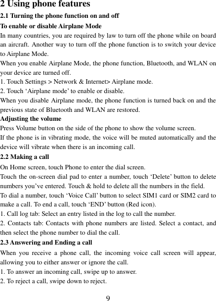   9 2 Using phone features 2.1 Turning the phone function on and off To enable or disable Airplane Mode In many countries, you are required by law to turn off the phone while on board an aircraft. Another way to turn off the phone function is to switch your device to Airplane Mode. When you enable Airplane Mode, the phone function, Bluetooth, and WLAN on your device are turned off. 1. Touch Settings &gt; Network &amp; Internet&gt; Airplane mode. 2. Touch ‘Airplane mode’ to enable or disable. When you disable Airplane mode, the phone function is turned back on and the previous state of Bluetooth and WLAN are restored. Adjusting the volume Press Volume button on the side of the phone to show the volume screen.   If the phone is in vibrating mode, the voice will be muted automatically and the device will vibrate when there is an incoming call. 2.2 Making a call On Home screen, touch Phone to enter the dial screen. Touch the on-screen dial pad to enter a number, touch ‘Delete’ button to delete numbers you’ve entered. Touch &amp; hold to delete all the numbers in the field.   To dial a number, touch ‘Voice Call’ button to select SIM1 card or SIM2 card to make a call. To end a call, touch ‘END’ button (Red icon).   1. Call log tab: Select an entry listed in the log to call the number.   2. Contacts tab:  Contacts  with phone numbers are listed. Select a contact, and then select the phone number to dial the call.   2.3 Answering and Ending a call When  you  receive  a  phone  call,  the  incoming  voice  call  screen  will  appear, allowing you to either answer or ignore the call.   1. To answer an incoming call, swipe up to answer. 2. To reject a call, swipe down to reject. 